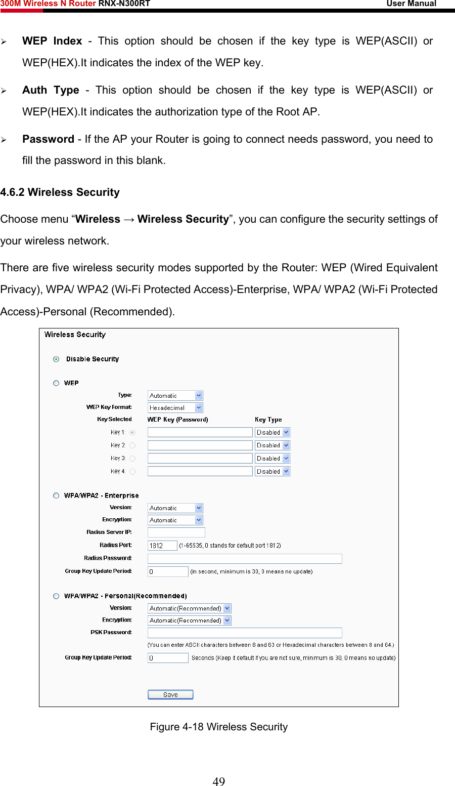 300M Wireless N Router RNX-N300RT                                                        User Manual   ¾ WEP Index - This option should be chosen if the key type is WEP(ASCII) or WEP(HEX).It indicates the index of the WEP key. ¾ Auth Type - This option should be chosen if the key type is WEP(ASCII) or WEP(HEX).It indicates the authorization type of the Root AP. ¾ Password - If the AP your Router is going to connect needs password, you need to fill the password in this blank. 4.6.2 Wireless Security Choose menu “Wireless → Wireless Security”, you can configure the security settings of your wireless network. There are five wireless security modes supported by the Router: WEP (Wired Equivalent Privacy), WPA/ WPA2 (Wi-Fi Protected Access)-Enterprise, WPA/ WPA2 (Wi-Fi Protected Access)-Personal (Recommended).  Figure 4-18 Wireless Security 49 