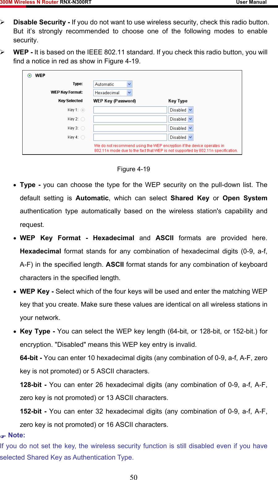 300M Wireless N Router RNX-N300RT                                                        User Manual   ¾ Disable Security - If you do not want to use wireless security, check this radio button. But it’s strongly recommended to choose one of the following modes to enable security. ¾ WEP - It is based on the IEEE 802.11 standard. If you check this radio button, you will find a notice in red as show in Figure 4-19.   Figure 4-19 • Type - you can choose the type for the WEP security on the pull-down list. The default setting is Automatic, which can select Shared Key or Open System authentication type automatically based on the wireless station&apos;s capability and request. • WEP Key Format - Hexadecimal  and  ASCII  formats are provided here. Hexadecimal format stands for any combination of hexadecimal digits (0-9, a-f, A-F) in the specified length. ASCII format stands for any combination of keyboard characters in the specified length.   • WEP Key - Select which of the four keys will be used and enter the matching WEP key that you create. Make sure these values are identical on all wireless stations in your network.   • Key Type - You can select the WEP key length (64-bit, or 128-bit, or 152-bit.) for encryption. &quot;Disabled&quot; means this WEP key entry is invalid. 64-bit - You can enter 10 hexadecimal digits (any combination of 0-9, a-f, A-F, zero key is not promoted) or 5 ASCII characters.   128-bit - You can enter 26 hexadecimal digits (any combination of 0-9, a-f, A-F, zero key is not promoted) or 13 ASCII characters.   152-bit - You can enter 32 hexadecimal digits (any combination of 0-9, a-f, A-F, zero key is not promoted) or 16 ASCII characters.   ) Note:  If you do not set the key, the wireless security function is still disabled even if you have selected Shared Key as Authentication Type.   50 