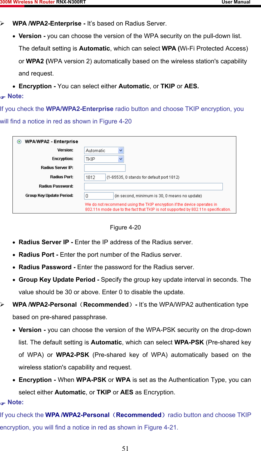 300M Wireless N Router RNX-N300RT                                                        User Manual   ¾ WPA /WPA2-Enterprise - It’s based on Radius Server. • Version - you can choose the version of the WPA security on the pull-down list. The default setting is Automatic, which can select WPA (Wi-Fi Protected Access) or WPA2 (WPA version 2) automatically based on the wireless station&apos;s capability and request. • Encryption - You can select either Automatic, or TKIP or AES. ) Note: If you check the WPA/WPA2-Enterprise radio button and choose TKIP encryption, you will find a notice in red as shown in Figure 4-20  Figure 4-20 • Radius Server IP - Enter the IP address of the Radius server. • Radius Port - Enter the port number of the Radius server. • Radius Password - Enter the password for the Radius server. • Group Key Update Period - Specify the group key update interval in seconds. The value should be 30 or above. Enter 0 to disable the update. ¾ WPA /WPA2-Personal（Recommended）- It’s the WPA/WPA2 authentication type based on pre-shared passphrase.   • Version - you can choose the version of the WPA-PSK security on the drop-down list. The default setting is Automatic, which can select WPA-PSK (Pre-shared key of WPA) or WPA2-PSK  (Pre-shared key of WPA) automatically based on the wireless station&apos;s capability and request. • Encryption - When WPA-PSK or WPA is set as the Authentication Type, you can select either Automatic, or TKIP or AES as Encryption. ) Note:  If you check the WPA /WPA2-Personal（Recommended）radio button and choose TKIP encryption, you will find a notice in red as shown in Figure 4-21. 51 