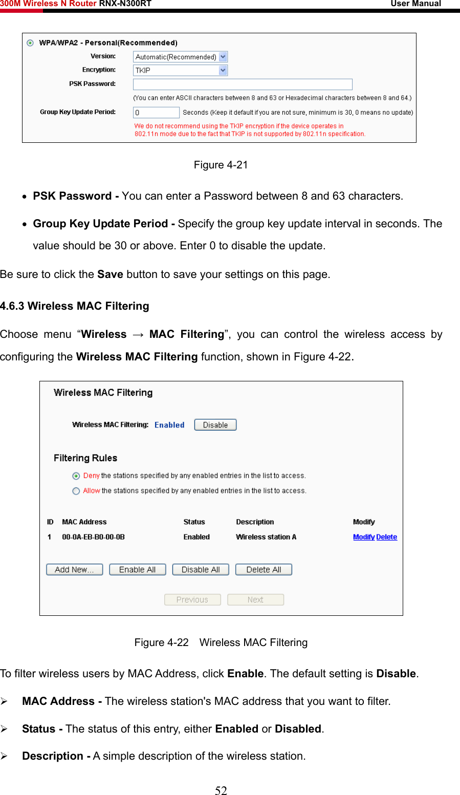 300M Wireless N Router RNX-N300RT                                                        User Manual    Figure 4-21 • PSK Password - You can enter a Password between 8 and 63 characters. • Group Key Update Period - Specify the group key update interval in seconds. The value should be 30 or above. Enter 0 to disable the update. Be sure to click the Save button to save your settings on this page. 4.6.3 Wireless MAC Filtering  Choose menu “Wireless  → MAC Filtering”, you can control the wireless access by configuring the Wireless MAC Filtering function, shown in Figure 4-22.  Figure 4-22    Wireless MAC Filtering To filter wireless users by MAC Address, click Enable. The default setting is Disable. ¾ MAC Address - The wireless station&apos;s MAC address that you want to filter.   ¾ Status - The status of this entry, either Enabled or Disabled. ¾ Description - A simple description of the wireless station.   52 