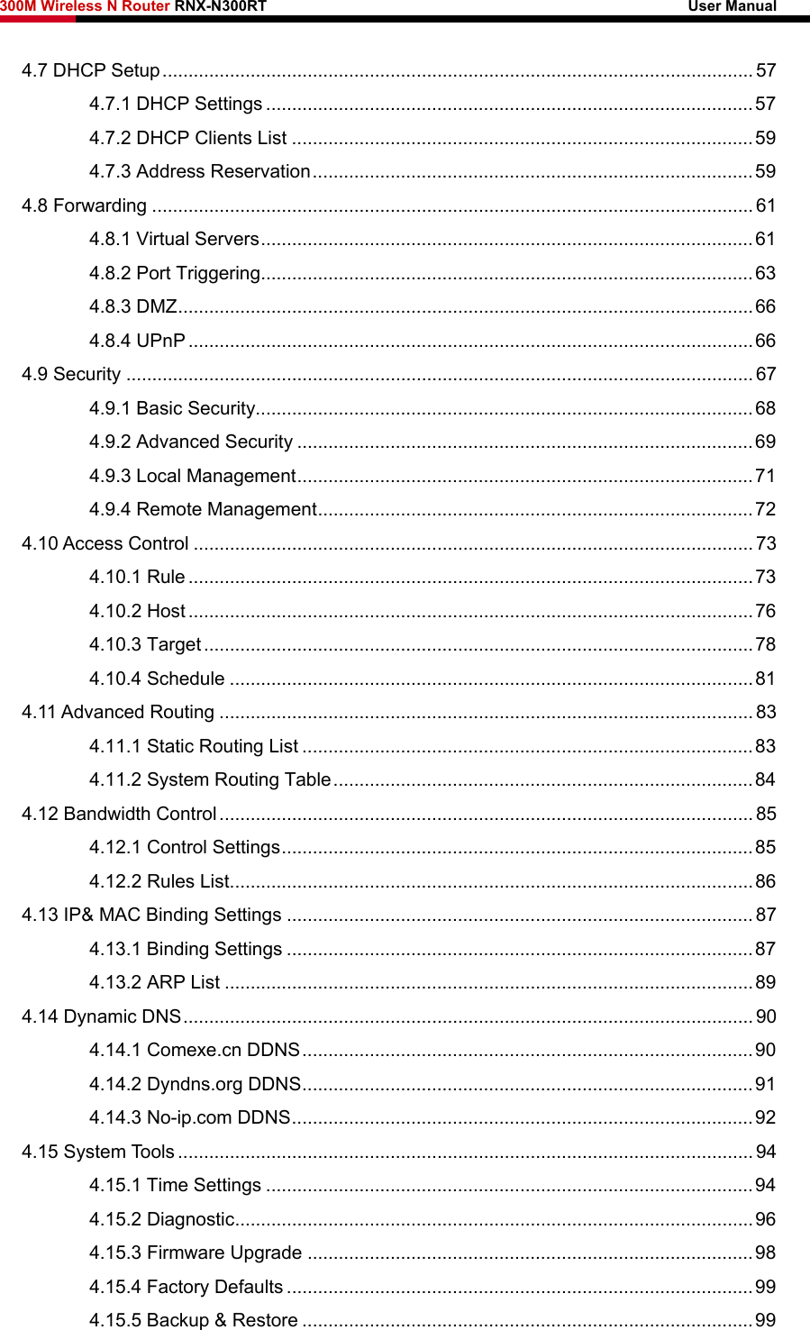 300M Wireless N Router RNX-N300RT                                                        User Manual   4.7 DHCP Setup.................................................................................................................. 57 4.7.1 DHCP Settings ..............................................................................................57 4.7.2 DHCP Clients List .........................................................................................59 4.7.3 Address Reservation.....................................................................................59 4.8 Forwarding .................................................................................................................... 61 4.8.1 Virtual Servers...............................................................................................61 4.8.2 Port Triggering...............................................................................................63 4.8.3 DMZ...............................................................................................................66 4.8.4 UPnP .............................................................................................................66 4.9 Security ......................................................................................................................... 67 4.9.1 Basic Security................................................................................................68 4.9.2 Advanced Security ........................................................................................69 4.9.3 Local Management........................................................................................71 4.9.4 Remote Management....................................................................................72 4.10 Access Control ............................................................................................................ 73 4.10.1 Rule.............................................................................................................73 4.10.2 Host.............................................................................................................76 4.10.3 Target..........................................................................................................78 4.10.4 Schedule .....................................................................................................81 4.11 Advanced Routing ....................................................................................................... 83 4.11.1 Static Routing List .......................................................................................83 4.11.2 System Routing Table.................................................................................84 4.12 Bandwidth Control....................................................................................................... 85 4.12.1 Control Settings...........................................................................................85 4.12.2 Rules List.....................................................................................................86 4.13 IP&amp; MAC Binding Settings .......................................................................................... 87 4.13.1 Binding Settings ..........................................................................................87 4.13.2 ARP List ......................................................................................................89 4.14 Dynamic DNS.............................................................................................................. 90 4.14.1 Comexe.cn DDNS.......................................................................................90 4.14.2 Dyndns.org DDNS.......................................................................................91 4.14.3 No-ip.com DDNS.........................................................................................92 4.15 System Tools ............................................................................................................... 94 4.15.1 Time Settings ..............................................................................................94 4.15.2 Diagnostic....................................................................................................96 4.15.3 Firmware Upgrade ......................................................................................98 4.15.4 Factory Defaults ..........................................................................................99 4.15.5 Backup &amp; Restore .......................................................................................99 