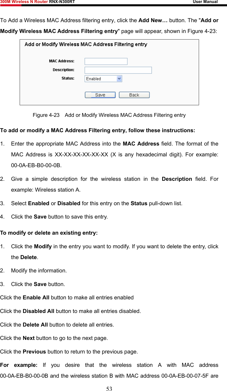 300M Wireless N Router RNX-N300RT                                                        User Manual   To Add a Wireless MAC Address filtering entry, click the Add New… button. The &quot;Add or Modify Wireless MAC Address Filtering entry&quot; page will appear, shown in Figure 4-23:  Figure 4-23    Add or Modify Wireless MAC Address Filtering entry To add or modify a MAC Address Filtering entry, follow these instructions: 1.  Enter the appropriate MAC Address into the MAC Address field. The format of the MAC Address is XX-XX-XX-XX-XX-XX (X is any hexadecimal digit). For example: 00-0A-EB-B0-00-0B.  2.  Give a simple description for the wireless station in the Description field. For example: Wireless station A. 3. Select Enabled or Disabled for this entry on the Status pull-down list. 4. Click the Save button to save this entry. To modify or delete an existing entry: 1. Click the Modify in the entry you want to modify. If you want to delete the entry, click the Delete. 2.  Modify the information.   3. Click the Save button. Click the Enable All button to make all entries enabled Click the Disabled All button to make all entries disabled. Click the Delete All button to delete all entries. Click the Next button to go to the next page. Click the Previous button to return to the previous page. For example: If you desire that the wireless station A with MAC address 00-0A-EB-B0-00-0B and the wireless station B with MAC address 00-0A-EB-00-07-5F are 53 