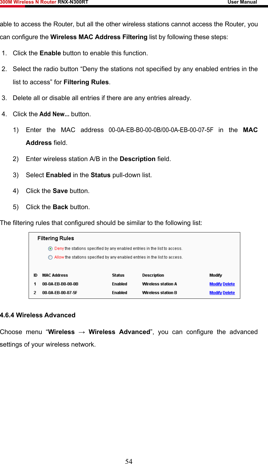 300M Wireless N Router RNX-N300RT                                                        User Manual   able to access the Router, but all the other wireless stations cannot access the Router, you can configure the Wireless MAC Address Filtering list by following these steps: 1. Click the Enable button to enable this function. 2.  Select the radio button “Deny the stations not specified by any enabled entries in the list to access” for Filtering Rules. 3.  Delete all or disable all entries if there are any entries already. 4. Click the Add New... button.  1)  Enter the MAC address 00-0A-EB-B0-00-0B/00-0A-EB-00-07-5F in the MAC Address field. 2)  Enter wireless station A/B in the Description field. 3) Select Enabled in the Status pull-down list. 4) Click the Save button. 5) Click the Back button. The filtering rules that configured should be similar to the following list:  4.6.4 Wireless Advanced Choose menu “Wireless  → Wireless Advanced”, you can configure the advanced settings of your wireless network. 54 
