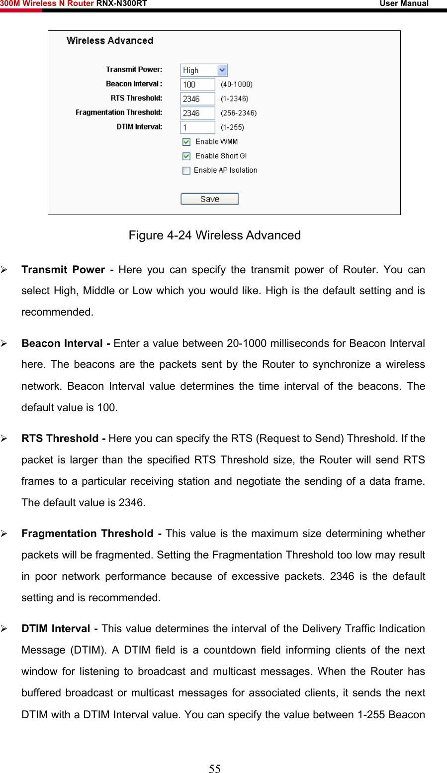 300M Wireless N Router RNX-N300RT                                                        User Manual    Figure 4-24 Wireless Advanced ¾ Transmit Power - Here you can specify the transmit power of Router. You can select High, Middle or Low which you would like. High is the default setting and is recommended. ¾ Beacon Interval - Enter a value between 20-1000 milliseconds for Beacon Interval here. The beacons are the packets sent by the Router to synchronize a wireless network. Beacon Interval value determines the time interval of the beacons. The default value is 100.   ¾ RTS Threshold - Here you can specify the RTS (Request to Send) Threshold. If the packet is larger than the specified RTS Threshold size, the Router will send RTS frames to a particular receiving station and negotiate the sending of a data frame. The default value is 2346.   ¾ Fragmentation Threshold - This value is the maximum size determining whether packets will be fragmented. Setting the Fragmentation Threshold too low may result in poor network performance because of excessive packets. 2346 is the default setting and is recommended.   ¾ DTIM Interval - This value determines the interval of the Delivery Traffic Indication Message (DTIM). A DTIM field is a countdown field informing clients of the next window for listening to broadcast and multicast messages. When the Router has buffered broadcast or multicast messages for associated clients, it sends the next DTIM with a DTIM Interval value. You can specify the value between 1-255 Beacon 55 
