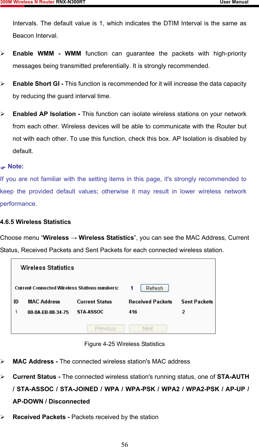 300M Wireless N Router RNX-N300RT                                                        User Manual   Intervals. The default value is 1, which indicates the DTIM Interval is the same as Beacon Interval.   ¾ Enable WMM - WMM function can guarantee the packets with high-priority messages being transmitted preferentially. It is strongly recommended.   ¾ Enable Short GI - This function is recommended for it will increase the data capacity by reducing the guard interval time.   ¾ Enabled AP Isolation - This function can isolate wireless stations on your network from each other. Wireless devices will be able to communicate with the Router but not with each other. To use this function, check this box. AP Isolation is disabled by default. ) Note:  If you are not familiar with the setting items in this page, it&apos;s strongly recommended to keep the provided default values; otherwise it may result in lower wireless network performance. 4.6.5 Wireless Statistics Choose menu “Wireless → Wireless Statistics”, you can see the MAC Address, Current Status, Received Packets and Sent Packets for each connected wireless station.  Figure 4-25 Wireless Statistics ¾ MAC Address - The connected wireless station&apos;s MAC address ¾ Current Status - The connected wireless station&apos;s running status, one of STA-AUTH / STA-ASSOC / STA-JOINED / WPA / WPA-PSK / WPA2 / WPA2-PSK / AP-UP / AP-DOWN / Disconnected ¾ Received Packets - Packets received by the station 56 