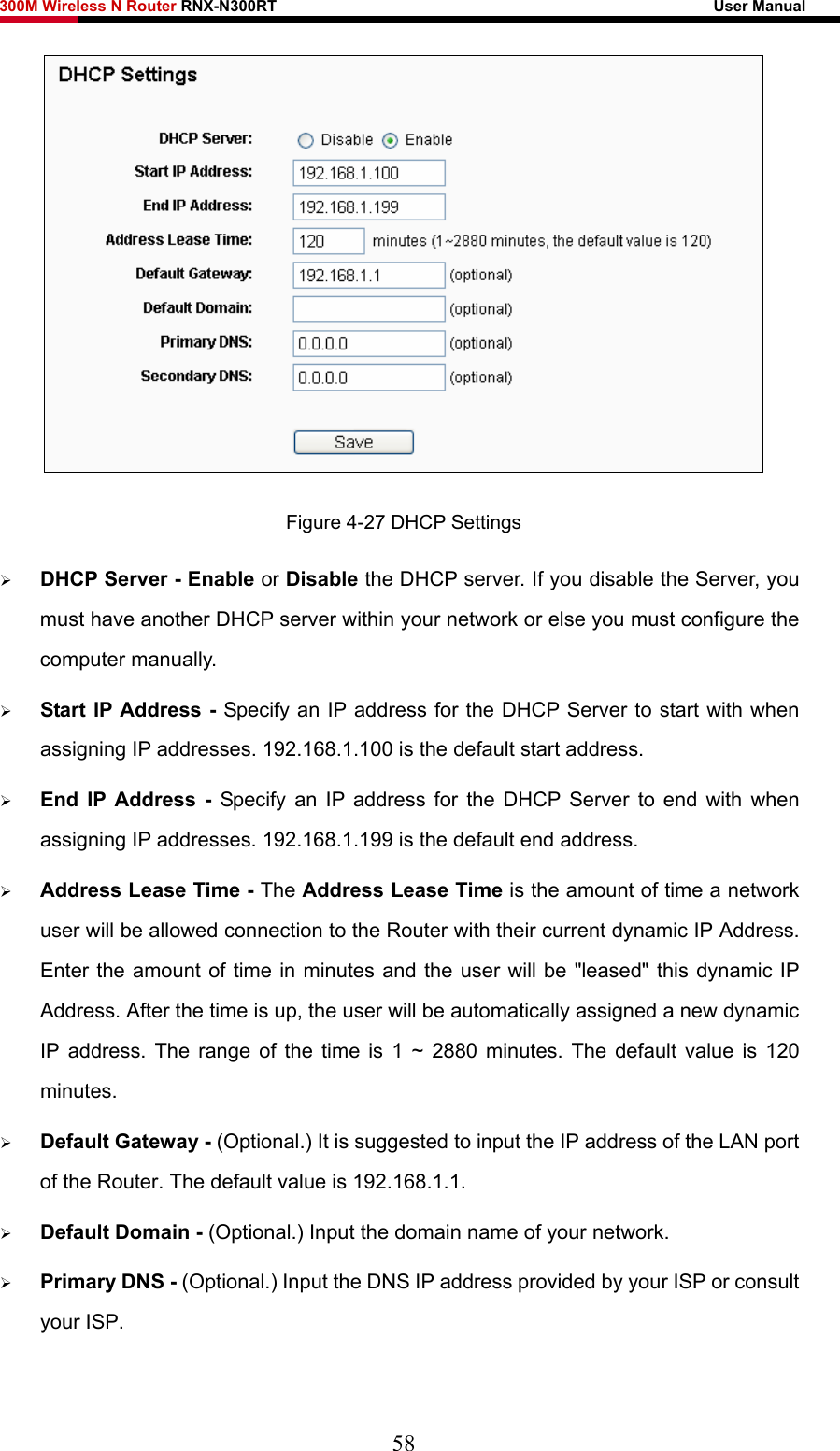 300M Wireless N Router RNX-N300RT                                                        User Manual    Figure 4-27 DHCP Settings ¾ DHCP Server - Enable or Disable the DHCP server. If you disable the Server, you must have another DHCP server within your network or else you must configure the computer manually. ¾ Start IP Address - Specify an IP address for the DHCP Server to start with when assigning IP addresses. 192.168.1.100 is the default start address. ¾ End IP Address - Specify an IP address for the DHCP Server to end with when assigning IP addresses. 192.168.1.199 is the default end address. ¾ Address Lease Time - The Address Lease Time is the amount of time a network user will be allowed connection to the Router with their current dynamic IP Address. Enter the amount of time in minutes and the user will be &quot;leased&quot; this dynamic IP Address. After the time is up, the user will be automatically assigned a new dynamic IP address. The range of the time is 1 ~ 2880 minutes. The default value is 120 minutes. ¾ Default Gateway - (Optional.) It is suggested to input the IP address of the LAN port of the Router. The default value is 192.168.1.1. ¾ Default Domain - (Optional.) Input the domain name of your network. ¾ Primary DNS - (Optional.) Input the DNS IP address provided by your ISP or consult your ISP. 58 