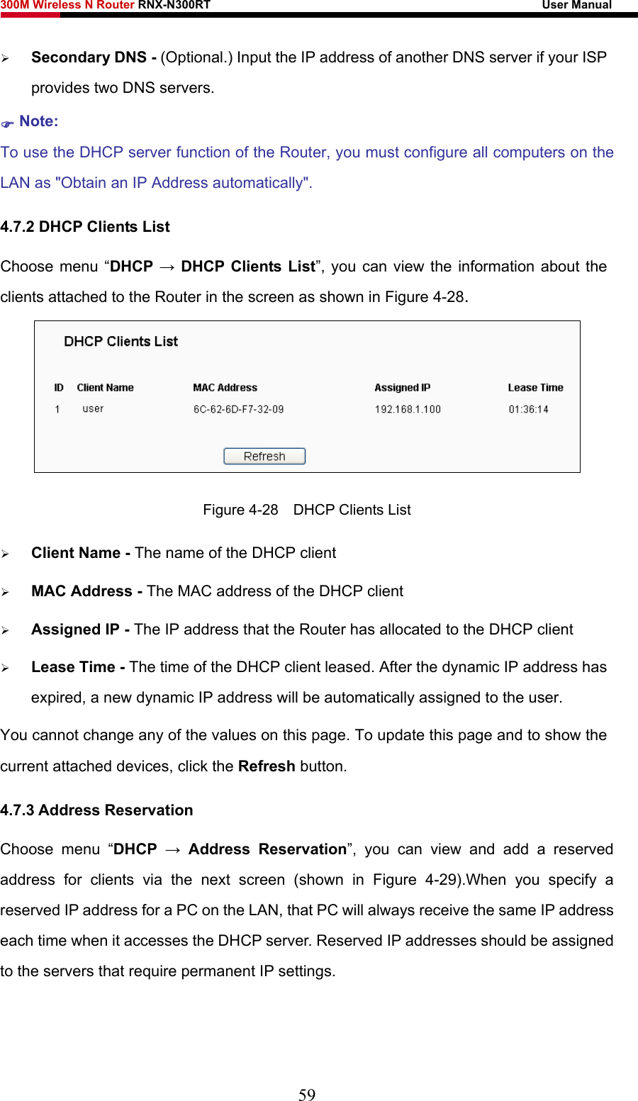 300M Wireless N Router RNX-N300RT                                                        User Manual   ¾ Secondary DNS - (Optional.) Input the IP address of another DNS server if your ISP provides two DNS servers. ) Note: To use the DHCP server function of the Router, you must configure all computers on the LAN as &quot;Obtain an IP Address automatically&quot;. 4.7.2 DHCP Clients List Choose menu “DHCP → DHCP Clients List”, you can view the information about the clients attached to the Router in the screen as shown in Figure 4-28.  Figure 4-28    DHCP Clients List ¾ Client Name - The name of the DHCP client   ¾ MAC Address - The MAC address of the DHCP client   ¾ Assigned IP - The IP address that the Router has allocated to the DHCP client ¾ Lease Time - The time of the DHCP client leased. After the dynamic IP address has expired, a new dynamic IP address will be automatically assigned to the user.     You cannot change any of the values on this page. To update this page and to show the current attached devices, click the Refresh button. 4.7.3 Address Reservation Choose menu “DHCP  → Address Reservation”, you can view and add a reserved address for clients via the next screen (shown in Figure 4-29).When you specify a reserved IP address for a PC on the LAN, that PC will always receive the same IP address each time when it accesses the DHCP server. Reserved IP addresses should be assigned to the servers that require permanent IP settings.   59 