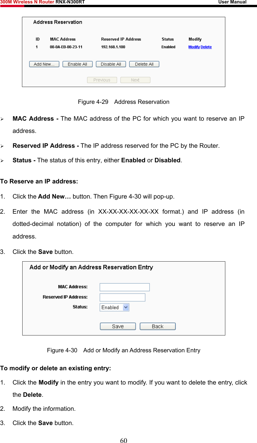 300M Wireless N Router RNX-N300RT                                                        User Manual    Figure 4-29  Address Reservation ¾ MAC Address - The MAC address of the PC for which you want to reserve an IP address. ¾ Reserved IP Address - The IP address reserved for the PC by the Router. ¾ Status - The status of this entry, either Enabled or Disabled. To Reserve an IP address:  1. Click the Add New… button. Then Figure 4-30 will pop-up. 2.  Enter the MAC address (in XX-XX-XX-XX-XX-XX format.) and IP address (in dotted-decimal notation) of the computer for which you want to reserve an IP address.  3. Click the Save button.    Figure 4-30    Add or Modify an Address Reservation Entry To modify or delete an existing entry: 1. Click the Modify in the entry you want to modify. If you want to delete the entry, click the Delete. 2.  Modify the information.   3. Click the Save button. 60 