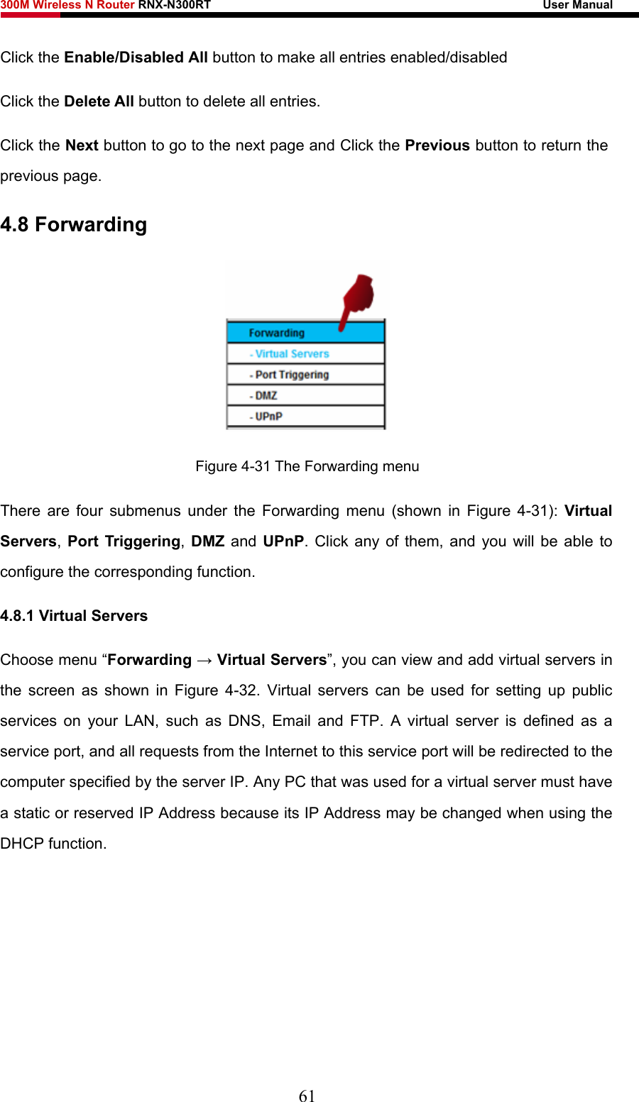 300M Wireless N Router RNX-N300RT                                                        User Manual   Click the Enable/Disabled All button to make all entries enabled/disabled Click the Delete All button to delete all entries. Click the Next button to go to the next page and Click the Previous button to return the previous page. 4.8 Forwarding  Figure 4-31 The Forwarding menu There are four submenus under the Forwarding menu (shown in Figure 4-31):  Virtual Servers, Port Triggering, DMZ and UPnP. Click any of them, and you will be able to configure the corresponding function. 4.8.1 Virtual Servers Choose menu “Forwarding → Virtual Servers”, you can view and add virtual servers in the screen as shown in Figure 4-32. Virtual servers can be used for setting up public services on your LAN, such as DNS, Email and FTP. A virtual server is defined as a service port, and all requests from the Internet to this service port will be redirected to the computer specified by the server IP. Any PC that was used for a virtual server must have a static or reserved IP Address because its IP Address may be changed when using the DHCP function.   61 