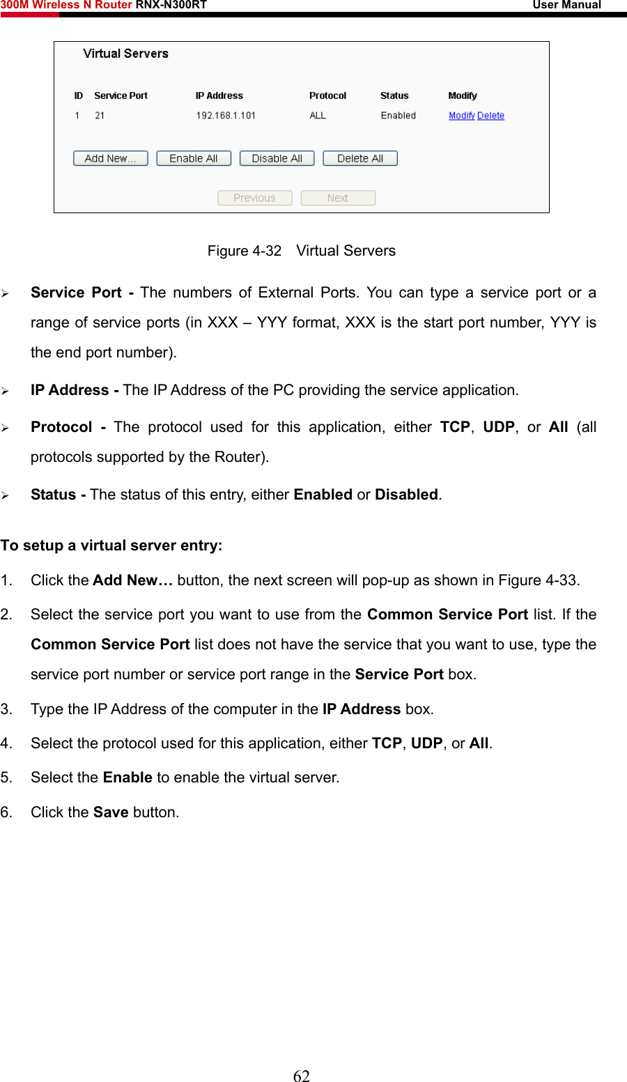 300M Wireless N Router RNX-N300RT                                                        User Manual    Figure 4-32    Virtual Servers ¾ Service Port - The numbers of External Ports. You can type a service port or a range of service ports (in XXX – YYY format, XXX is the start port number, YYY is the end port number).   ¾ IP Address - The IP Address of the PC providing the service application. ¾ Protocol - The protocol used for this application, either TCP,  UDP, or All  (all protocols supported by the Router). ¾ Status - The status of this entry, either Enabled or Disabled. To setup a virtual server entry:   1. Click the Add New… button, the next screen will pop-up as shown in Figure 4-33. 2.  Select the service port you want to use from the Common Service Port list. If the Common Service Port list does not have the service that you want to use, type the service port number or service port range in the Service Port box. 3.  Type the IP Address of the computer in the IP Address box.  4.  Select the protocol used for this application, either TCP, UDP, or All. 5. Select the Enable to enable the virtual server. 6. Click the Save button.   62 