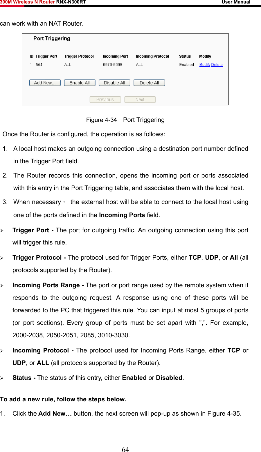 300M Wireless N Router RNX-N300RT                                                        User Manual   can work with an NAT Router.  Figure 4-34    Port Triggering Once the Router is configured, the operation is as follows:   1.  A local host makes an outgoing connection using a destination port number defined in the Trigger Port field.   2.  The Router records this connection, opens the incoming port or ports associated with this entry in the Port Triggering table, and associates them with the local host.   3. When necessary，  the external host will be able to connect to the local host using one of the ports defined in the Incoming Ports field. ¾ Trigger Port - The port for outgoing traffic. An outgoing connection using this port will trigger this rule. ¾ Trigger Protocol - The protocol used for Trigger Ports, either TCP, UDP, or All (all protocols supported by the Router). ¾ Incoming Ports Range - The port or port range used by the remote system when it responds to the outgoing request. A response using one of these ports will be forwarded to the PC that triggered this rule. You can input at most 5 groups of ports (or port sections). Every group of ports must be set apart with &quot;,&quot;. For example, 2000-2038, 2050-2051, 2085, 3010-3030. ¾ Incoming Protocol - The protocol used for Incoming Ports Range, either TCP or UDP, or ALL (all protocols supported by the Router). ¾ Status - The status of this entry, either Enabled or Disabled. To add a new rule, follow the steps below.   1. Click the Add New… button, the next screen will pop-up as shown in Figure 4-35. 64 