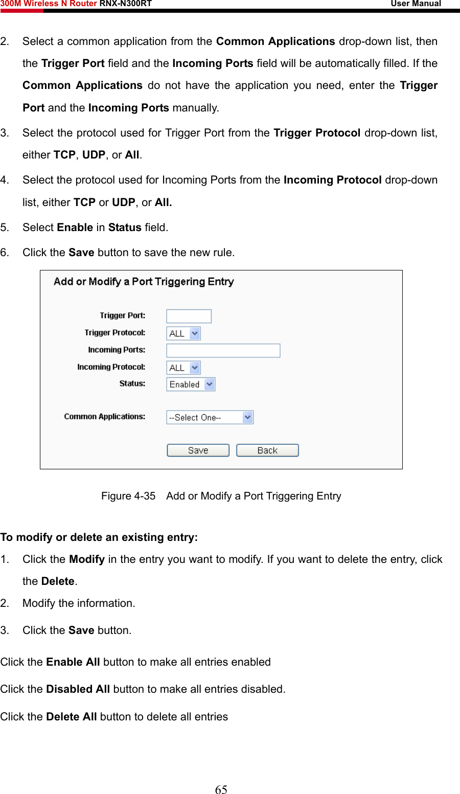 300M Wireless N Router RNX-N300RT                                                        User Manual   2.  Select a common application from the Common Applications drop-down list, then the Trigger Port field and the Incoming Ports field will be automatically filled. If the Common Applications do not have the application you need, enter the Trigger Port and the Incoming Ports manually. 3.  Select the protocol used for Trigger Port from the Trigger Protocol drop-down list, either TCP, UDP, or All. 4.  Select the protocol used for Incoming Ports from the Incoming Protocol drop-down list, either TCP or UDP, or All. 5. Select Enable in Status field.   6. Click the Save button to save the new rule.  Figure 4-35    Add or Modify a Port Triggering Entry To modify or delete an existing entry: 1. Click the Modify in the entry you want to modify. If you want to delete the entry, click the Delete. 2.  Modify the information.   3. Click the Save button. Click the Enable All button to make all entries enabled Click the Disabled All button to make all entries disabled. Click the Delete All button to delete all entries  65 