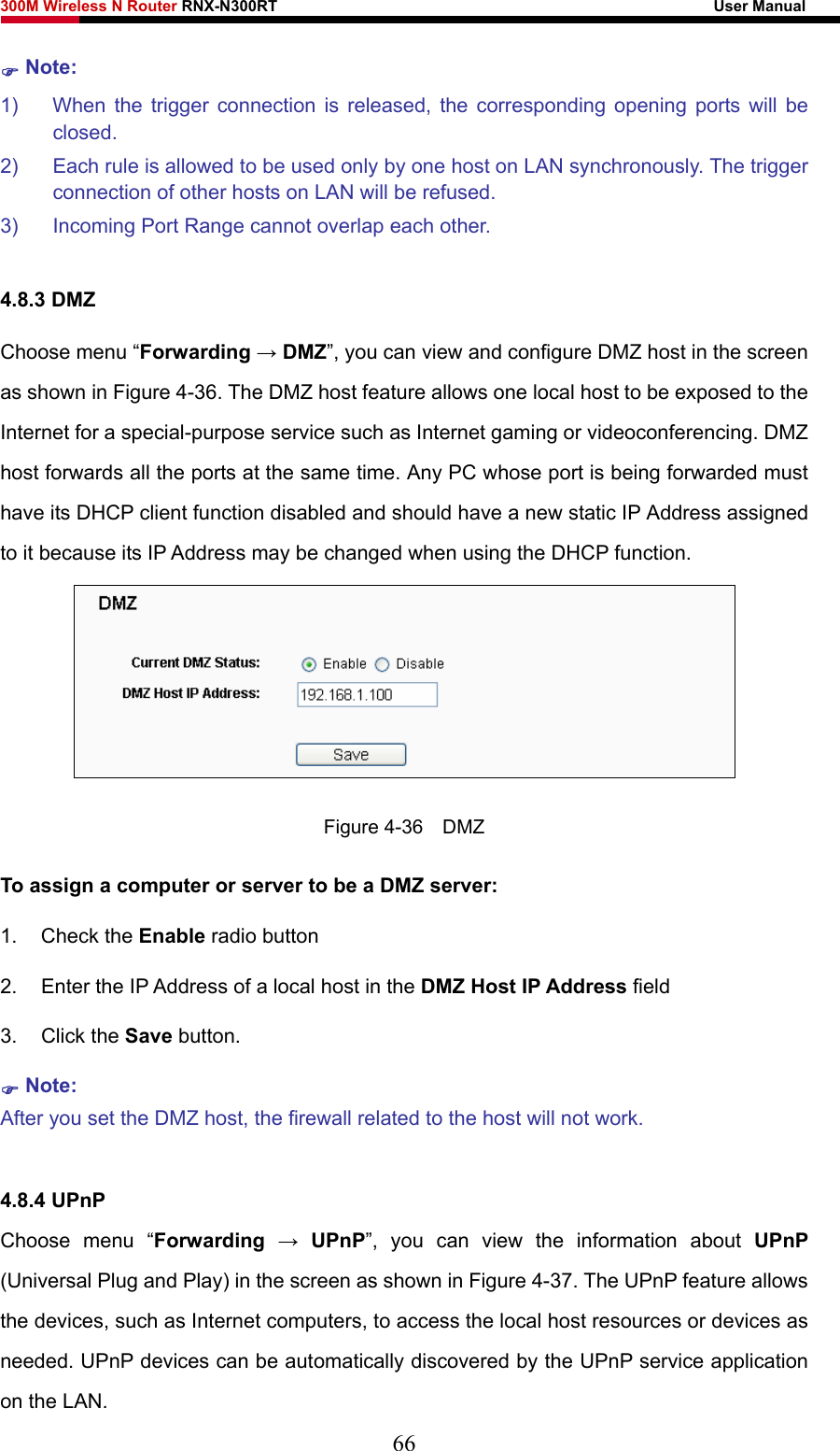 300M Wireless N Router RNX-N300RT                                                        User Manual   ) Note: 1)  When the trigger connection is released, the corresponding opening ports will be closed. 2)  Each rule is allowed to be used only by one host on LAN synchronously. The trigger connection of other hosts on LAN will be refused. 3)  Incoming Port Range cannot overlap each other.  4.8.3 DMZ Choose menu “Forwarding → DMZ”, you can view and configure DMZ host in the screen as shown in Figure 4-36. The DMZ host feature allows one local host to be exposed to the Internet for a special-purpose service such as Internet gaming or videoconferencing. DMZ host forwards all the ports at the same time. Any PC whose port is being forwarded must have its DHCP client function disabled and should have a new static IP Address assigned to it because its IP Address may be changed when using the DHCP function.  Figure 4-36  DMZ To assign a computer or server to be a DMZ server:   1. Check the Enable radio button 2.  Enter the IP Address of a local host in the DMZ Host IP Address field 3. Click the Save button. ) Note:  After you set the DMZ host, the firewall related to the host will not work.  4.8.4 UPnP Choose menu “Forwarding  → UPnP”, you can view the information about UPnP (Universal Plug and Play) in the screen as shown in Figure 4-37. The UPnP feature allows the devices, such as Internet computers, to access the local host resources or devices as needed. UPnP devices can be automatically discovered by the UPnP service application on the LAN. 66 