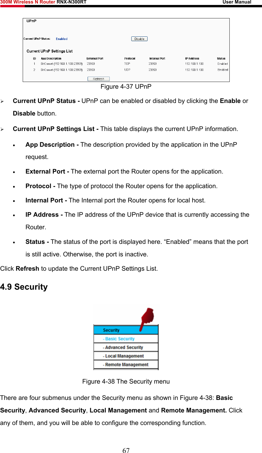 300M Wireless N Router RNX-N300RT                                                        User Manual    Figure 4-37 UPnP ¾ Current UPnP Status - UPnP can be enabled or disabled by clicking the Enable or Disable button.   ¾ Current UPnP Settings List - This table displays the current UPnP information. • App Description - The description provided by the application in the UPnP request. • External Port - The external port the Router opens for the application. • Protocol - The type of protocol the Router opens for the application. • Internal Port - The Internal port the Router opens for local host. • IP Address - The IP address of the UPnP device that is currently accessing the Router. • Status - The status of the port is displayed here. “Enabled” means that the port is still active. Otherwise, the port is inactive. Click Refresh to update the Current UPnP Settings List.   4.9 Security  Figure 4-38 The Security menu There are four submenus under the Security menu as shown in Figure 4-38: Basic Security, Advanced Security, Local Management and Remote Management. Click any of them, and you will be able to configure the corresponding function. 67 