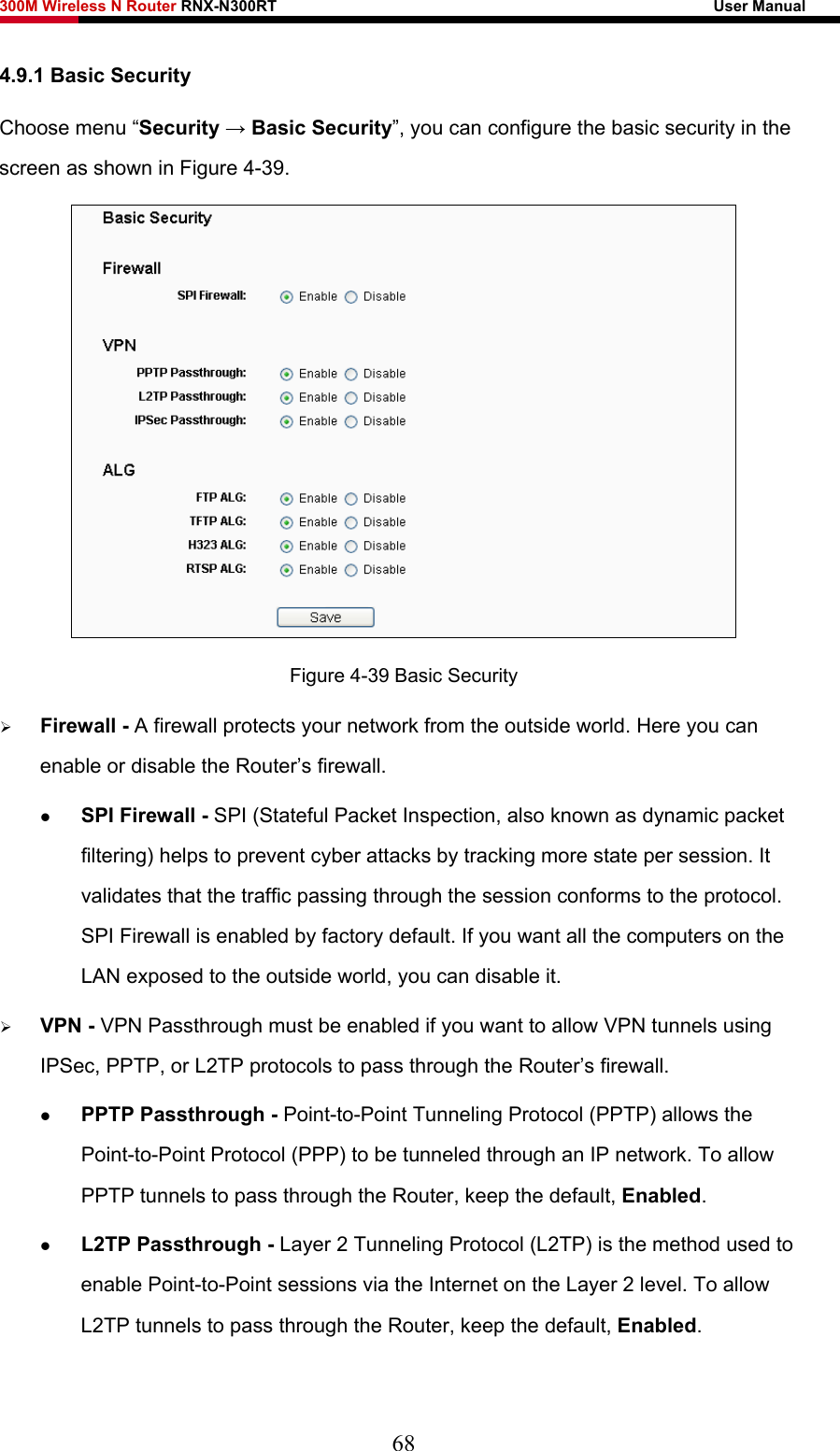 300M Wireless N Router RNX-N300RT                                                        User Manual   4.9.1 Basic Security Choose menu “Security → Basic Security”, you can configure the basic security in the screen as shown in Figure 4-39.  Figure 4-39 Basic Security ¾ Firewall - A firewall protects your network from the outside world. Here you can enable or disable the Router’s firewall. z SPI Firewall - SPI (Stateful Packet Inspection, also known as dynamic packet filtering) helps to prevent cyber attacks by tracking more state per session. It validates that the traffic passing through the session conforms to the protocol. SPI Firewall is enabled by factory default. If you want all the computers on the LAN exposed to the outside world, you can disable it.   ¾ VPN - VPN Passthrough must be enabled if you want to allow VPN tunnels using IPSec, PPTP, or L2TP protocols to pass through the Router’s firewall. z PPTP Passthrough - Point-to-Point Tunneling Protocol (PPTP) allows the Point-to-Point Protocol (PPP) to be tunneled through an IP network. To allow PPTP tunnels to pass through the Router, keep the default, Enabled.  z L2TP Passthrough - Layer 2 Tunneling Protocol (L2TP) is the method used to enable Point-to-Point sessions via the Internet on the Layer 2 level. To allow L2TP tunnels to pass through the Router, keep the default, Enabled. 68 