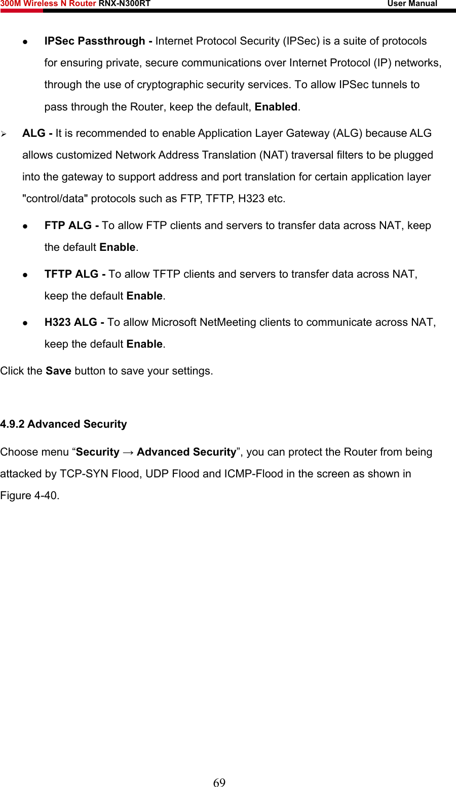 300M Wireless N Router RNX-N300RT                                                        User Manual   z IPSec Passthrough - Internet Protocol Security (IPSec) is a suite of protocols for ensuring private, secure communications over Internet Protocol (IP) networks, through the use of cryptographic security services. To allow IPSec tunnels to pass through the Router, keep the default, Enabled. ¾ ALG - It is recommended to enable Application Layer Gateway (ALG) because ALG allows customized Network Address Translation (NAT) traversal filters to be plugged into the gateway to support address and port translation for certain application layer &quot;control/data&quot; protocols such as FTP, TFTP, H323 etc.   z FTP ALG - To allow FTP clients and servers to transfer data across NAT, keep the default Enable.   z TFTP ALG - To allow TFTP clients and servers to transfer data across NAT, keep the default Enable. z H323 ALG - To allow Microsoft NetMeeting clients to communicate across NAT, keep the default Enable. Click the Save button to save your settings.  4.9.2 Advanced Security Choose menu “Security → Advanced Security”, you can protect the Router from being attacked by TCP-SYN Flood, UDP Flood and ICMP-Flood in the screen as shown in Figure 4-40.  69 