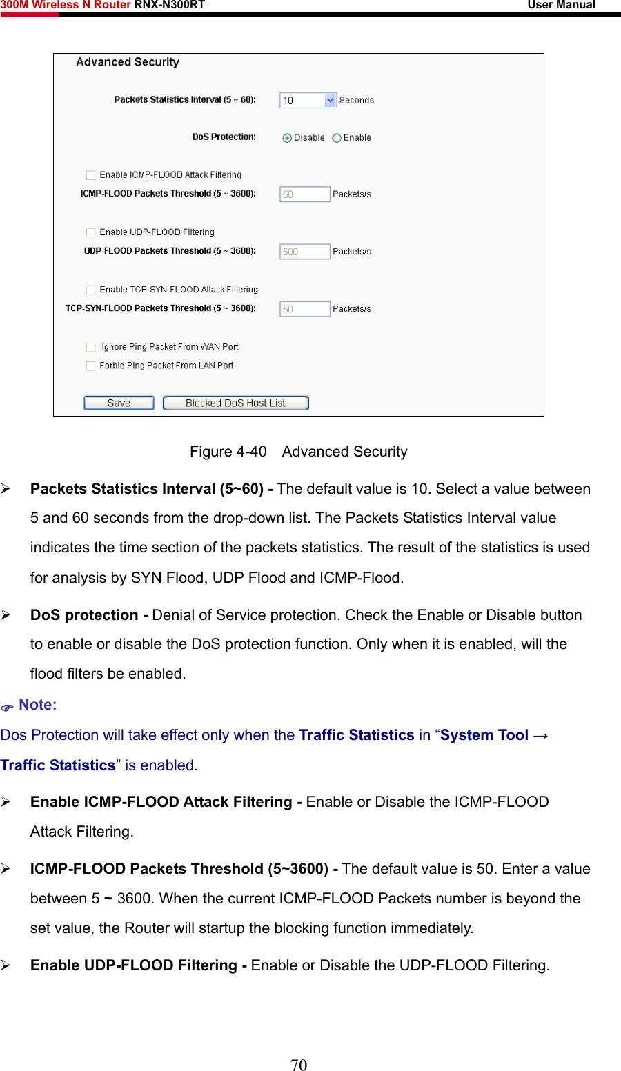 300M Wireless N Router RNX-N300RT                                                        User Manual    Figure 4-40  Advanced Security ¾ Packets Statistics Interval (5~60) - The default value is 10. Select a value between 5 and 60 seconds from the drop-down list. The Packets Statistics Interval value indicates the time section of the packets statistics. The result of the statistics is used for analysis by SYN Flood, UDP Flood and ICMP-Flood. ¾ DoS protection - Denial of Service protection. Check the Enable or Disable button to enable or disable the DoS protection function. Only when it is enabled, will the flood filters be enabled. ) Note: Dos Protection will take effect only when the Traffic Statistics in “System Tool → Traffic Statistics” is enabled. ¾ Enable ICMP-FLOOD Attack Filtering - Enable or Disable the ICMP-FLOOD Attack Filtering. ¾ ICMP-FLOOD Packets Threshold (5~3600) - The default value is 50. Enter a value between 5 ~ 3600. When the current ICMP-FLOOD Packets number is beyond the set value, the Router will startup the blocking function immediately. ¾ Enable UDP-FLOOD Filtering - Enable or Disable the UDP-FLOOD Filtering. 70 