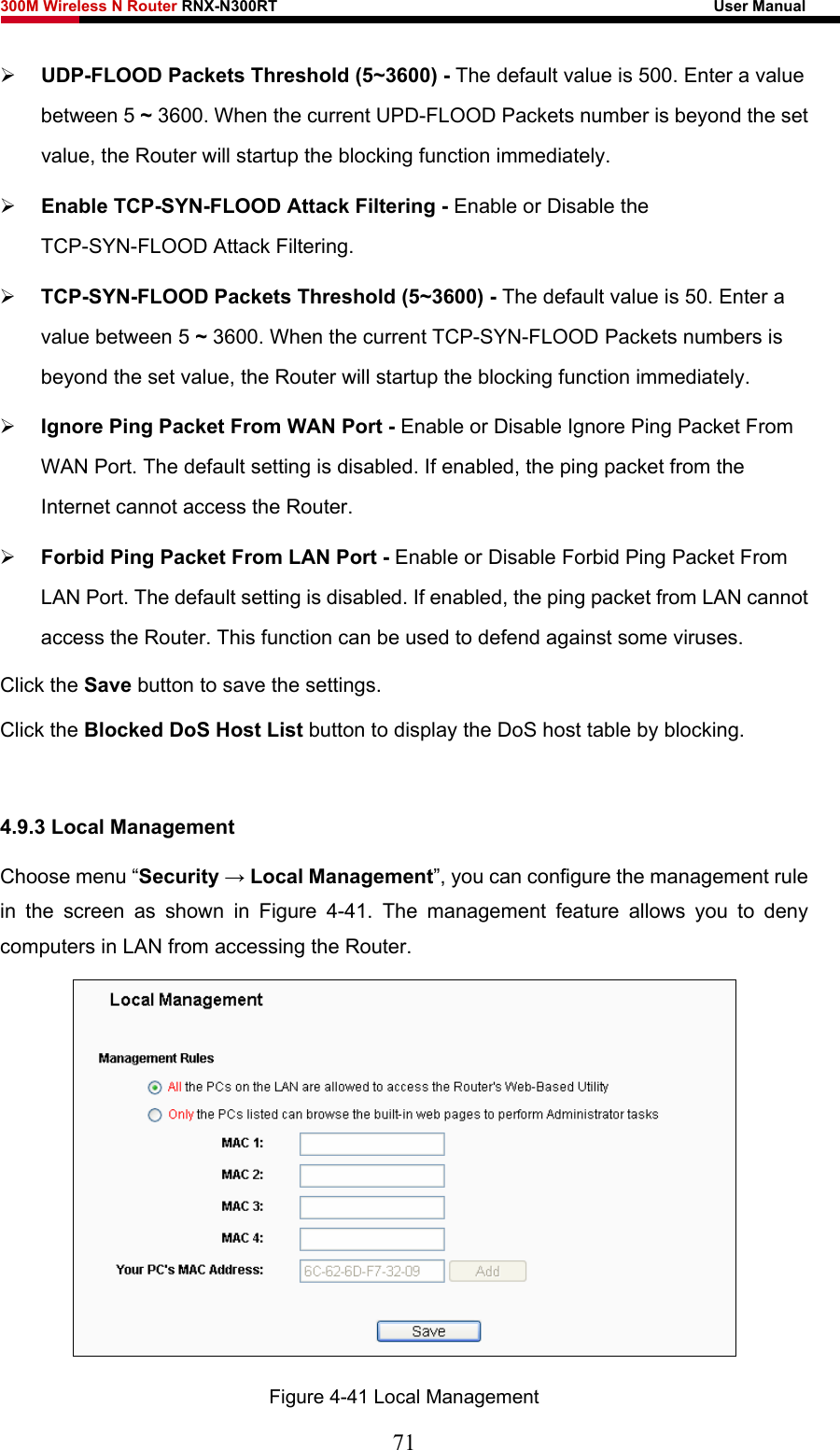 300M Wireless N Router RNX-N300RT                                                        User Manual   ¾ UDP-FLOOD Packets Threshold (5~3600) - The default value is 500. Enter a value between 5 ~ 3600. When the current UPD-FLOOD Packets number is beyond the set value, the Router will startup the blocking function immediately. ¾ Enable TCP-SYN-FLOOD Attack Filtering - Enable or Disable the TCP-SYN-FLOOD Attack Filtering. ¾ TCP-SYN-FLOOD Packets Threshold (5~3600) - The default value is 50. Enter a value between 5 ~ 3600. When the current TCP-SYN-FLOOD Packets numbers is beyond the set value, the Router will startup the blocking function immediately.   ¾ Ignore Ping Packet From WAN Port - Enable or Disable Ignore Ping Packet From WAN Port. The default setting is disabled. If enabled, the ping packet from the Internet cannot access the Router.   ¾ Forbid Ping Packet From LAN Port - Enable or Disable Forbid Ping Packet From LAN Port. The default setting is disabled. If enabled, the ping packet from LAN cannot access the Router. This function can be used to defend against some viruses.   Click the Save button to save the settings. Click the Blocked DoS Host List button to display the DoS host table by blocking.    4.9.3 Local Management Choose menu “Security → Local Management”, you can configure the management rule in the screen as shown in Figure 4-41. The management feature allows you to deny computers in LAN from accessing the Router.  Figure 4-41 Local Management 71 