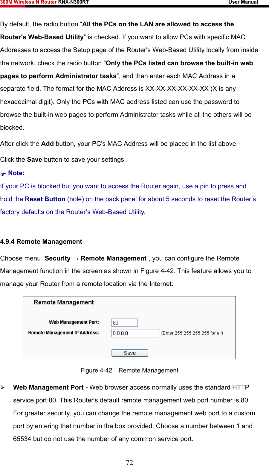 300M Wireless N Router RNX-N300RT                                                        User Manual   By default, the radio button “All the PCs on the LAN are allowed to access the Router&apos;s Web-Based Utility” is checked. If you want to allow PCs with specific MAC Addresses to access the Setup page of the Router&apos;s Web-Based Utility locally from inside the network, check the radio button “Only the PCs listed can browse the built-in web pages to perform Administrator tasks”, and then enter each MAC Address in a separate field. The format for the MAC Address is XX-XX-XX-XX-XX-XX (X is any hexadecimal digit). Only the PCs with MAC address listed can use the password to browse the built-in web pages to perform Administrator tasks while all the others will be blocked.  After click the Add button, your PC&apos;s MAC Address will be placed in the list above. Click the Save button to save your settings.   ) Note: If your PC is blocked but you want to access the Router again, use a pin to press and hold the Reset Button (hole) on the back panel for about 5 seconds to reset the Router’s factory defaults on the Router’s Web-Based Utility.  4.9.4 Remote Management Choose menu “Security → Remote Management”, you can configure the Remote Management function in the screen as shown in Figure 4-42. This feature allows you to manage your Router from a remote location via the Internet.  Figure 4-42  Remote Management ¾ Web Management Port - Web browser access normally uses the standard HTTP service port 80. This Router&apos;s default remote management web port number is 80. For greater security, you can change the remote management web port to a custom port by entering that number in the box provided. Choose a number between 1 and 65534 but do not use the number of any common service port.   72 