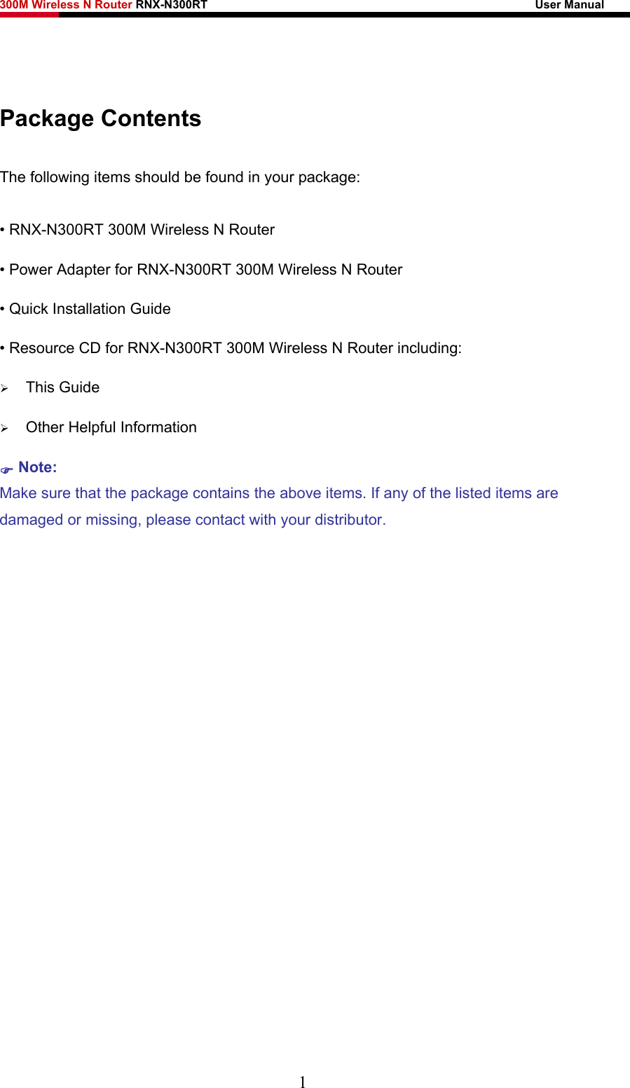 300M Wireless N Router RNX-N300RT                                                        User Manual      Package Contents The following items should be found in your package: • RNX-N300RT 300M Wireless N Router • Power Adapter for RNX-N300RT 300M Wireless N Router • Quick Installation Guide • Resource CD for RNX-N300RT 300M Wireless N Router including: ¾ This Guide ¾ Other Helpful Information ) Note: Make sure that the package contains the above items. If any of the listed items are damaged or missing, please contact with your distributor.    1