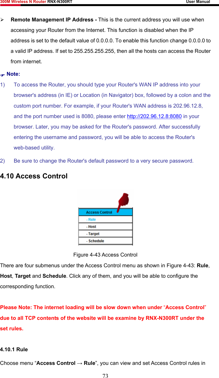 300M Wireless N Router RNX-N300RT                                                        User Manual   ¾ Remote Management IP Address - This is the current address you will use when accessing your Router from the Internet. This function is disabled when the IP address is set to the default value of 0.0.0.0. To enable this function change 0.0.0.0 to a valid IP address. If set to 255.255.255.255, then all the hosts can access the Router from internet.   ) Note: 1)  To access the Router, you should type your Router&apos;s WAN IP address into your browser&apos;s address (in IE) or Location (in Navigator) box, followed by a colon and the custom port number. For example, if your Router&apos;s WAN address is 202.96.12.8, and the port number used is 8080, please enter http://202.96.12.8:8080 in your browser. Later, you may be asked for the Router&apos;s password. After successfully entering the username and password, you will be able to access the Router&apos;s web-based utility. 2)  Be sure to change the Router&apos;s default password to a very secure password. 4.10 Access Control  Figure 4-43 Access Control There are four submenus under the Access Control menu as shown in Figure 4-43: Rule, Host, Target and Schedule. Click any of them, and you will be able to configure the corresponding function.  Please Note: The internet loading will be slow down when under “Access Control” due to all TCP contents of the website will be examine by RNX-N300RT under the set rules.  4.10.1 Rule Choose menu “Access Control → Rule”, you can view and set Access Control rules in 73 