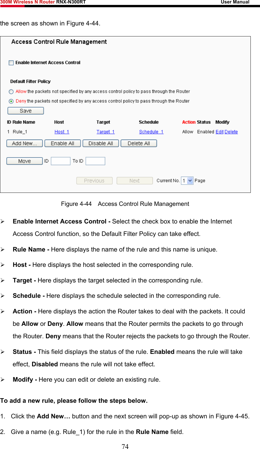 300M Wireless N Router RNX-N300RT                                                        User Manual   the screen as shown in Figure 4-44.   Figure 4-44    Access Control Rule Management ¾ Enable Internet Access Control - Select the check box to enable the Internet Access Control function, so the Default Filter Policy can take effect.   ¾ Rule Name - Here displays the name of the rule and this name is unique.   ¾ Host - Here displays the host selected in the corresponding rule.   ¾ Target - Here displays the target selected in the corresponding rule.   ¾ Schedule - Here displays the schedule selected in the corresponding rule.   ¾ Action - Here displays the action the Router takes to deal with the packets. It could be Allow or Deny. Allow means that the Router permits the packets to go through the Router. Deny means that the Router rejects the packets to go through the Router.   ¾ Status - This field displays the status of the rule. Enabled means the rule will take effect, Disabled means the rule will not take effect.   ¾ Modify - Here you can edit or delete an existing rule.   To add a new rule, please follow the steps below. 1. Click the Add New… button and the next screen will pop-up as shown in Figure 4-45. 2.  Give a name (e.g. Rule_1) for the rule in the Rule Name field. 74 