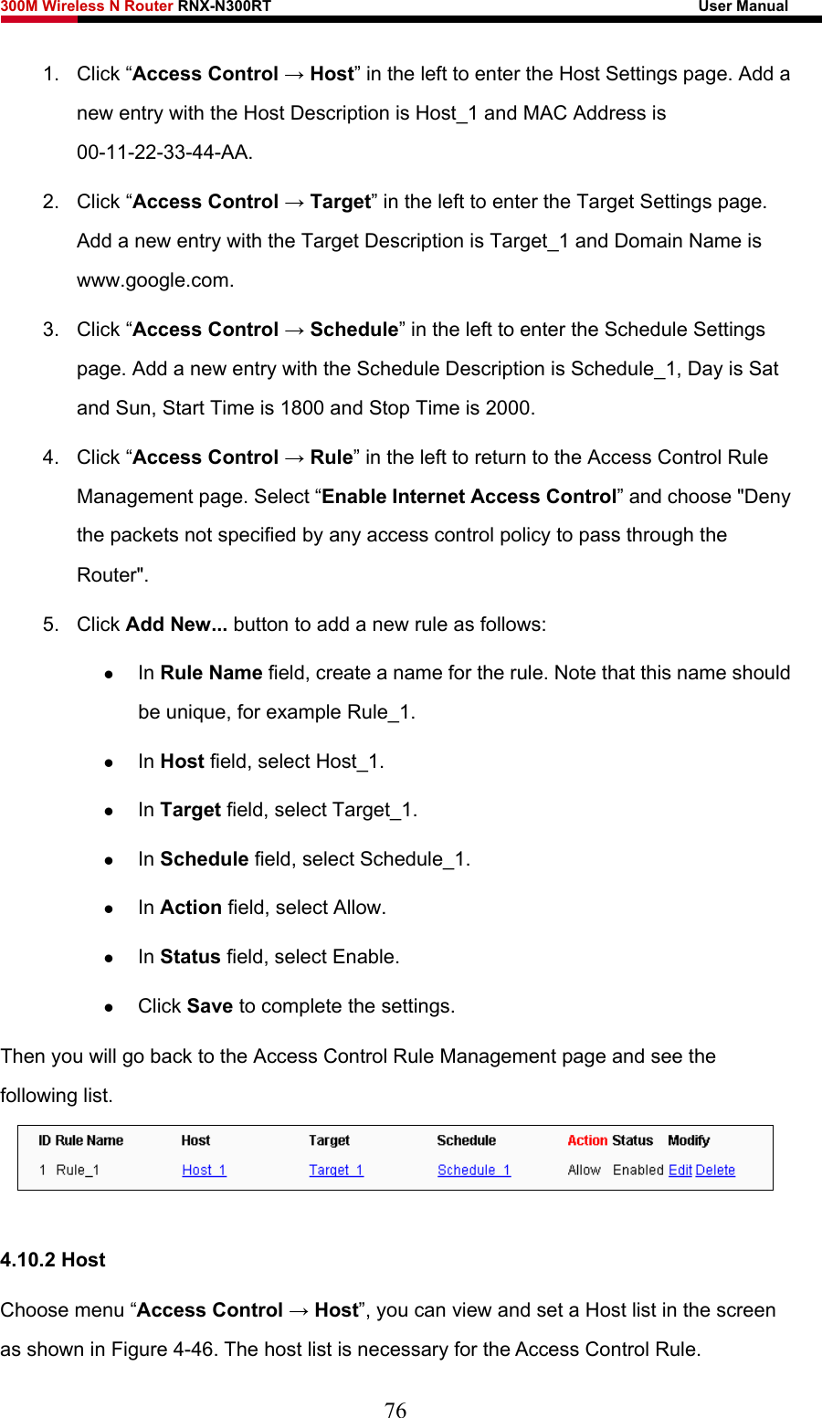 300M Wireless N Router RNX-N300RT                                                        User Manual   1. Click “Access Control → Host” in the left to enter the Host Settings page. Add a new entry with the Host Description is Host_1 and MAC Address is 00-11-22-33-44-AA.  2. Click “Access Control → Target” in the left to enter the Target Settings page. Add a new entry with the Target Description is Target_1 and Domain Name is www.google.com.  3. Click “Access Control → Schedule” in the left to enter the Schedule Settings page. Add a new entry with the Schedule Description is Schedule_1, Day is Sat and Sun, Start Time is 1800 and Stop Time is 2000.   4. Click “Access Control → Rule” in the left to return to the Access Control Rule Management page. Select “Enable Internet Access Control” and choose &quot;Deny the packets not specified by any access control policy to pass through the Router&quot;. 5. Click Add New... button to add a new rule as follows:   z In Rule Name field, create a name for the rule. Note that this name should be unique, for example Rule_1.   z In Host field, select Host_1.   z In Target field, select Target_1.   z In Schedule field, select Schedule_1.   z In Action field, select Allow.   z In Status field, select Enable.   z Click Save to complete the settings. Then you will go back to the Access Control Rule Management page and see the following list.   4.10.2 Host Choose menu “Access Control → Host”, you can view and set a Host list in the screen as shown in Figure 4-46. The host list is necessary for the Access Control Rule. 76 