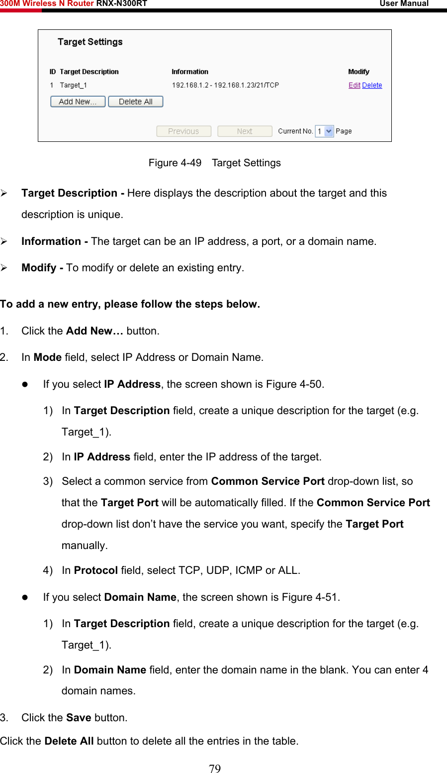 300M Wireless N Router RNX-N300RT                                                        User Manual    Figure 4-49  Target Settings ¾ Target Description - Here displays the description about the target and this description is unique.   ¾ Information - The target can be an IP address, a port, or a domain name.   ¾ Modify - To modify or delete an existing entry. To add a new entry, please follow the steps below. 1. Click the Add New… button. 2. In Mode field, select IP Address or Domain Name. z If you select IP Address, the screen shown is Figure 4-50.  1) In Target Description field, create a unique description for the target (e.g. Target_1). 2) In IP Address field, enter the IP address of the target. 3)  Select a common service from Common Service Port drop-down list, so that the Target Port will be automatically filled. If the Common Service Port drop-down list don’t have the service you want, specify the Target Port manually. 4) In Protocol field, select TCP, UDP, ICMP or ALL.  z If you select Domain Name, the screen shown is Figure 4-51. 1) In Target Description field, create a unique description for the target (e.g. Target_1). 2) In Domain Name field, enter the domain name in the blank. You can enter 4 domain names. 3. Click the Save button. Click the Delete All button to delete all the entries in the table. 79 