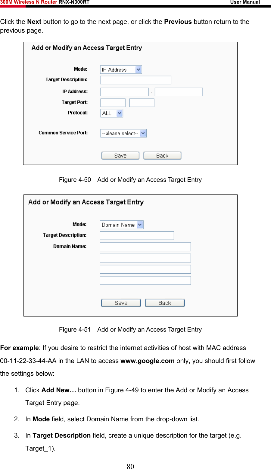 300M Wireless N Router RNX-N300RT                                                        User Manual   Click the Next button to go to the next page, or click the Previous button return to the previous page.  Figure 4-50    Add or Modify an Access Target Entry  Figure 4-51    Add or Modify an Access Target Entry For example: If you desire to restrict the internet activities of host with MAC address 00-11-22-33-44-AA in the LAN to access www.google.com only, you should first follow the settings below: 1. Click Add New… button in Figure 4-49 to enter the Add or Modify an Access Target Entry page.   2. In Mode field, select Domain Name from the drop-down list.   3. In Target Description field, create a unique description for the target (e.g. Target_1).  80 