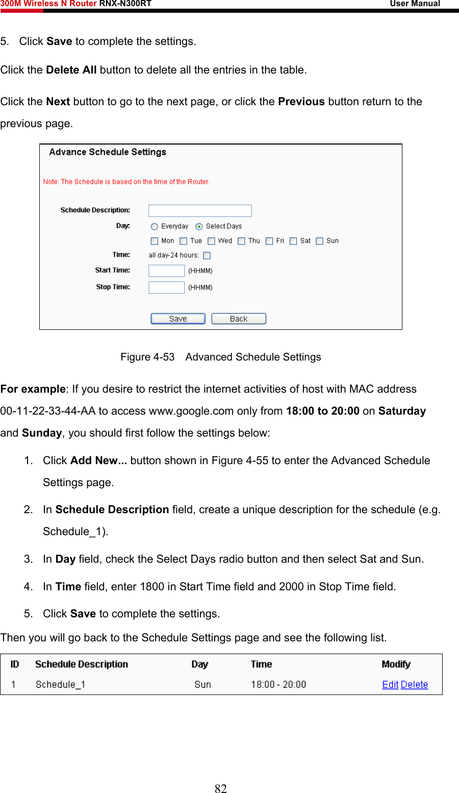 300M Wireless N Router RNX-N300RT                                                        User Manual   5. Click Save to complete the settings.   Click the Delete All button to delete all the entries in the table. Click the Next button to go to the next page, or click the Previous button return to the previous page.  Figure 4-53    Advanced Schedule Settings For example: If you desire to restrict the internet activities of host with MAC address 00-11-22-33-44-AA to access www.google.com only from 18:00 to 20:00 on Saturday and Sunday, you should first follow the settings below: 1. Click Add New... button shown in Figure 4-55 to enter the Advanced Schedule Settings page. 2. In Schedule Description field, create a unique description for the schedule (e.g. Schedule_1).  3. In Day field, check the Select Days radio button and then select Sat and Sun.   4. In Time field, enter 1800 in Start Time field and 2000 in Stop Time field.   5. Click Save to complete the settings.   Then you will go back to the Schedule Settings page and see the following list.  82 