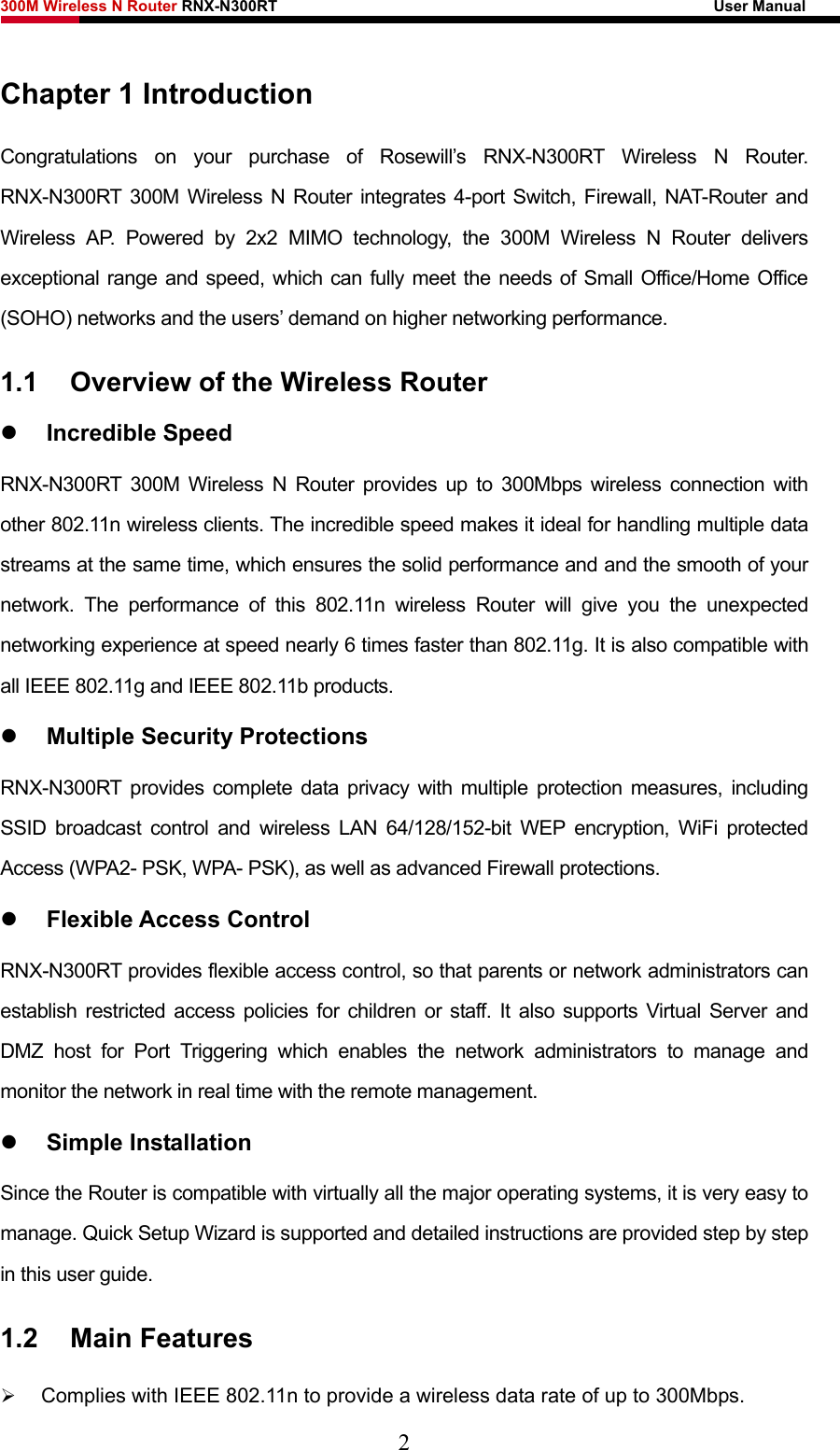 300M Wireless N Router RNX-N300RT                                                        User Manual   Chapter 1 Introduction Congratulations on your purchase of Rosewill’s RNX-N300RT Wireless N Router. RNX-N300RT 300M Wireless N Router integrates 4-port Switch, Firewall, NAT-Router and Wireless AP. Powered by 2x2 MIMO technology, the 300M Wireless N Router delivers exceptional range and speed, which can fully meet the needs of Small Office/Home Office (SOHO) networks and the users’ demand on higher networking performance. 1.1  Overview of the Wireless Router z Incredible Speed RNX-N300RT 300M Wireless N Router provides up to 300Mbps wireless connection with other 802.11n wireless clients. The incredible speed makes it ideal for handling multiple data streams at the same time, which ensures the solid performance and and the smooth of your network. The performance of this 802.11n wireless Router will give you the unexpected networking experience at speed nearly 6 times faster than 802.11g. It is also compatible with all IEEE 802.11g and IEEE 802.11b products. z Multiple Security Protections RNX-N300RT provides complete data privacy with multiple protection measures, including SSID broadcast control and wireless LAN 64/128/152-bit WEP encryption, WiFi protected Access (WPA2- PSK, WPA- PSK), as well as advanced Firewall protections. z Flexible Access Control RNX-N300RT provides flexible access control, so that parents or network administrators can establish restricted access policies for children or staff. It also supports Virtual Server and DMZ host for Port Triggering which enables the network administrators to manage and monitor the network in real time with the remote management. z Simple Installation Since the Router is compatible with virtually all the major operating systems, it is very easy to manage. Quick Setup Wizard is supported and detailed instructions are provided step by step in this user guide. 1.2  Main Features ¾ Complies with IEEE 802.11n to provide a wireless data rate of up to 300Mbps. 2 