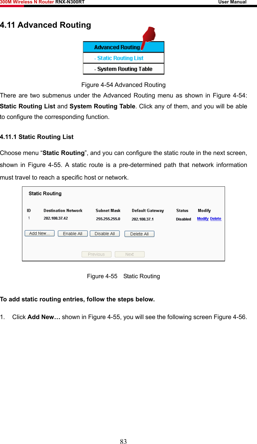 300M Wireless N Router RNX-N300RT                                                        User Manual   4.11 Advanced Routing  Figure 4-54 Advanced Routing There are two submenus under the Advanced Routing menu as shown in Figure 4-54: Static Routing List and System Routing Table. Click any of them, and you will be able to configure the corresponding function. 4.11.1 Static Routing List Choose menu “Static Routing”, and you can configure the static route in the next screen, shown in Figure 4-55. A static route is a pre-determined path that network information must travel to reach a specific host or network.  Figure 4-55  Static Routing To add static routing entries, follow the steps below. 1. Click Add New… shown in Figure 4-55, you will see the following screen Figure 4-56.  83 