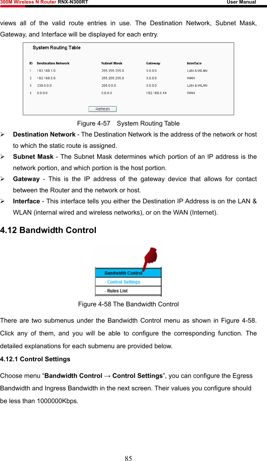 300M Wireless N Router RNX-N300RT                                                        User Manual   views all of the valid route entries in use. The Destination Network, Subnet Mask, Gateway, and Interface will be displayed for each entry.  Figure 4-57  System Routing Table ¾ Destination Network - The Destination Network is the address of the network or host to which the static route is assigned.   ¾ Subnet Mask - The Subnet Mask determines which portion of an IP address is the network portion, and which portion is the host portion.   ¾ Gateway - This is the IP address of the gateway device that allows for contact between the Router and the network or host.   ¾ Interface - This interface tells you either the Destination IP Address is on the LAN &amp; WLAN (internal wired and wireless networks), or on the WAN (Internet). 4.12 Bandwidth Control  Figure 4-58 The Bandwidth Control There are two submenus under the Bandwidth Control menu as shown in Figure 4-58. Click any of them, and you will be able to configure the corresponding function. The detailed explanations for each submenu are provided below. 4.12.1 Control Settings Choose menu “Bandwidth Control → Control Settings”, you can configure the Egress Bandwidth and Ingress Bandwidth in the next screen. Their values you configure should be less than 1000000Kbps. 85 