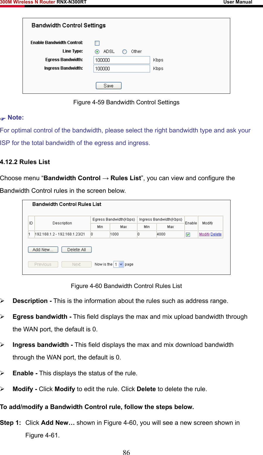 300M Wireless N Router RNX-N300RT                                                        User Manual    Figure 4-59 Bandwidth Control Settings ) Note: For optimal control of the bandwidth, please select the right bandwidth type and ask your ISP for the total bandwidth of the egress and ingress. 4.12.2 Rules List Choose menu “Bandwidth Control → Rules List”, you can view and configure the Bandwidth Control rules in the screen below.  Figure 4-60 Bandwidth Control Rules List ¾ Description - This is the information about the rules such as address range. ¾ Egress bandwidth - This field displays the max and mix upload bandwidth through the WAN port, the default is 0. ¾ Ingress bandwidth - This field displays the max and mix download bandwidth through the WAN port, the default is 0. ¾ Enable - This displays the status of the rule. ¾ Modify - Click Modify to edit the rule. Click Delete to delete the rule. To add/modify a Bandwidth Control rule, follow the steps below. Step 1:  Click Add New… shown in Figure 4-60, you will see a new screen shown in Figure 4-61. 86 