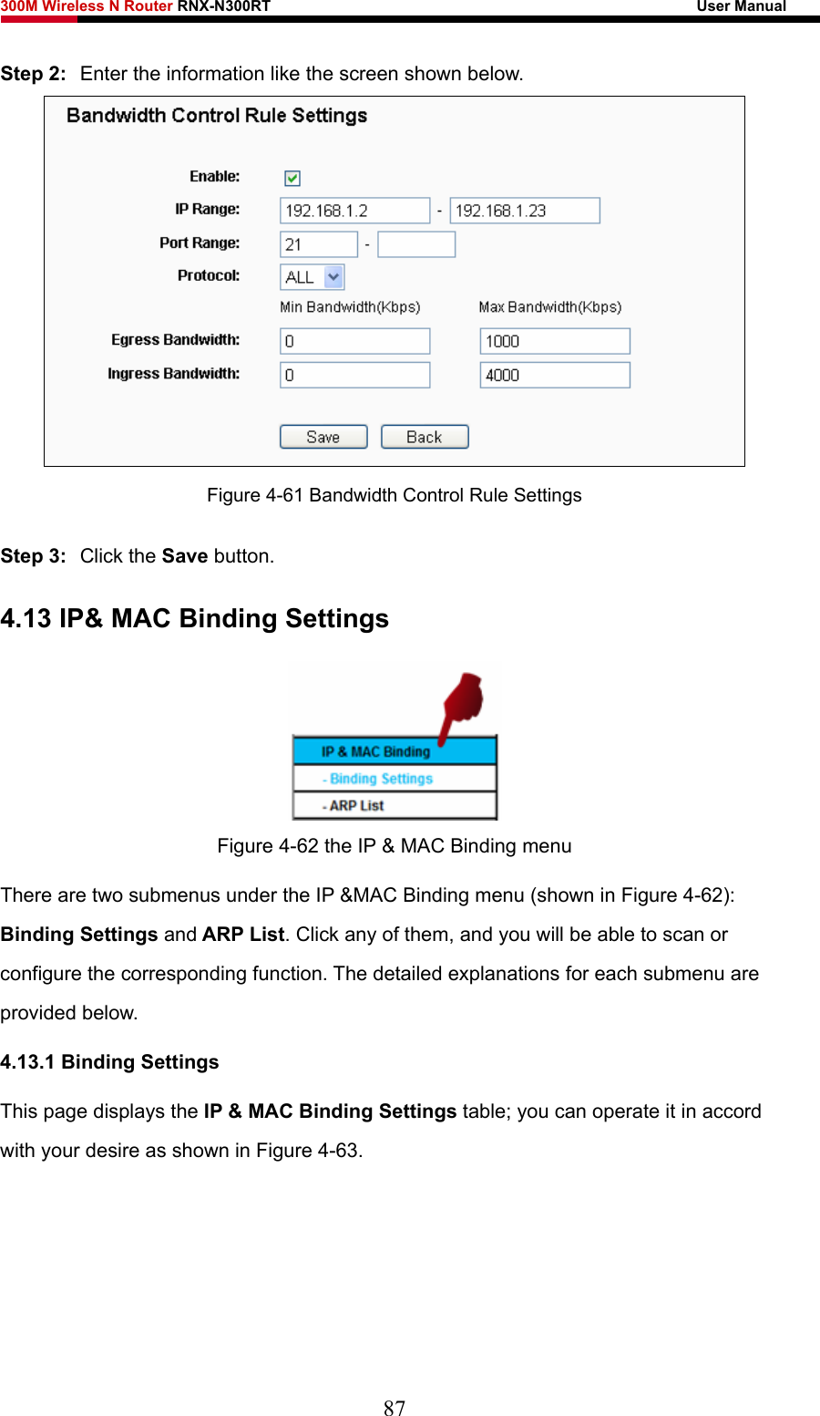 300M Wireless N Router RNX-N300RT                                                        User Manual   Step 2:  Enter the information like the screen shown below.  Figure 4-61 Bandwidth Control Rule Settings Step 3:  Click the Save button. 4.13 IP&amp; MAC Binding Settings  Figure 4-62 the IP &amp; MAC Binding menu There are two submenus under the IP &amp;MAC Binding menu (shown in Figure 4-62): Binding Settings and ARP List. Click any of them, and you will be able to scan or configure the corresponding function. The detailed explanations for each submenu are provided below. 4.13.1 Binding Settings This page displays the IP &amp; MAC Binding Settings table; you can operate it in accord with your desire as shown in Figure 4-63.  87 