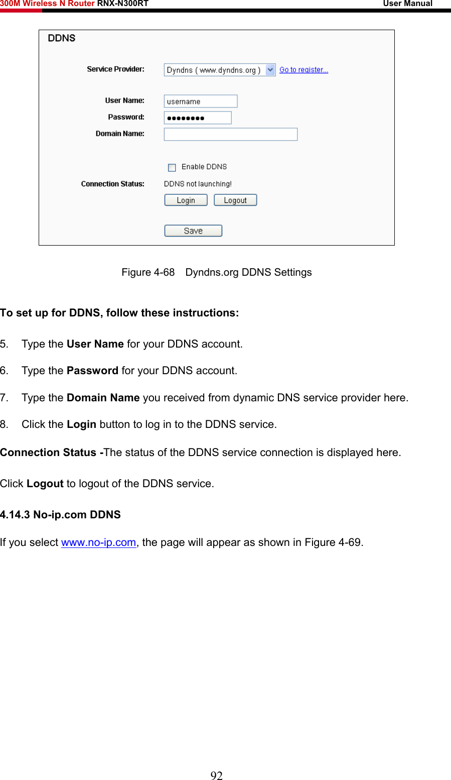 300M Wireless N Router RNX-N300RT                                                        User Manual    Figure 4-68    Dyndns.org DDNS Settings To set up for DDNS, follow these instructions: 5. Type the User Name for your DDNS account.   6. Type the Password for your DDNS account.   7. Type the Domain Name you received from dynamic DNS service provider here.   8. Click the Login button to log in to the DDNS service. Connection Status -The status of the DDNS service connection is displayed here. Click Logout to logout of the DDNS service.   4.14.3 No-ip.com DDNS If you select www.no-ip.com, the page will appear as shown in Figure 4-69. 92 