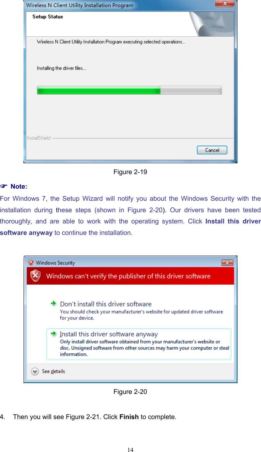  Figure 2-19 ) Note: For Windows 7, the Setup Wizard will notify you about the Windows Security with the installation during these steps (shown in Figure 2-20).  Our drivers have been tested thoroughly, and are able to work with the operating system. Click Install this driver software anyway to continue the installation.   Figure 2-20  4.  Then you will see Figure 2-21. Click Finish to complete.  14