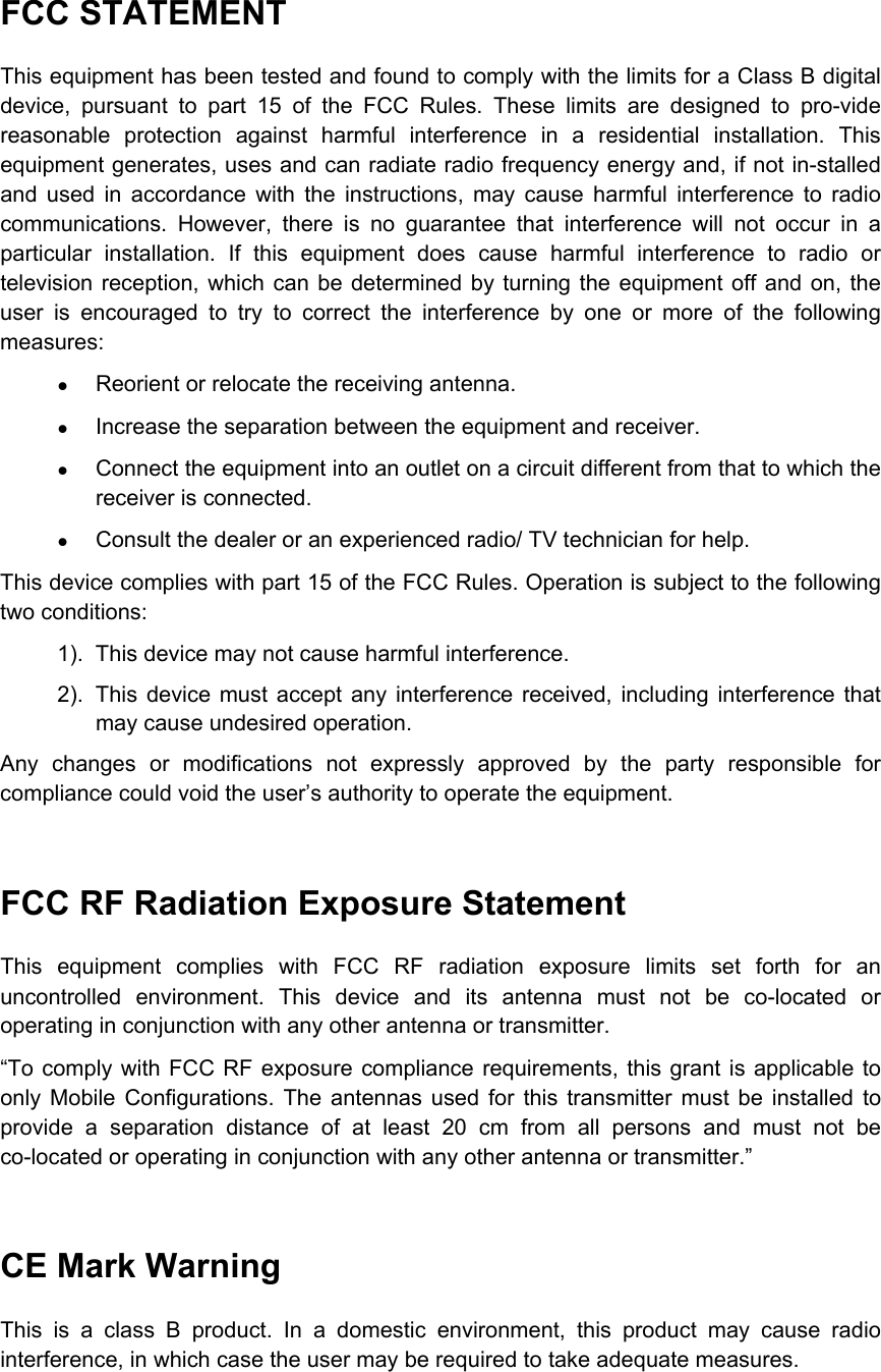   FCC STATEMENT This equipment has been tested and found to comply with the limits for a Class B digital device, pursuant to part 15 of the FCC Rules. These limits are designed to pro-vide reasonable protection against harmful interference in a residential installation. This equipment generates, uses and can radiate radio frequency energy and, if not in-stalled and used in accordance with the instructions, may cause harmful interference to radio communications. However, there is no guarantee that interference will not occur in a particular installation. If this equipment does cause harmful interference to radio or television reception, which can be determined by turning the equipment off and on, the user is encouraged to try to correct the interference by one or more of the following measures: z Reorient or relocate the receiving antenna. z Increase the separation between the equipment and receiver. z Connect the equipment into an outlet on a circuit different from that to which the receiver is connected. z Consult the dealer or an experienced radio/ TV technician for help.   This device complies with part 15 of the FCC Rules. Operation is subject to the following two conditions: 1).  This device may not cause harmful interference. 2).  This device must accept any interference received, including interference that may cause undesired operation. Any changes or modifications not expressly approved by the party responsible for compliance could void the user’s authority to operate the equipment.  FCC RF Radiation Exposure Statement This equipment complies with FCC RF radiation exposure limits set forth for an uncontrolled environment. This device and its antenna must not be co-located or operating in conjunction with any other antenna or transmitter. “To comply with FCC RF exposure compliance requirements, this grant is applicable to only Mobile Configurations. The antennas used for this transmitter must be installed to provide a separation distance of at least 20 cm from all persons and must not be co-located or operating in conjunction with any other antenna or transmitter.”  CE Mark Warning This is a class B product. In a domestic environment, this product may cause radio interference, in which case the user may be required to take adequate measures. 