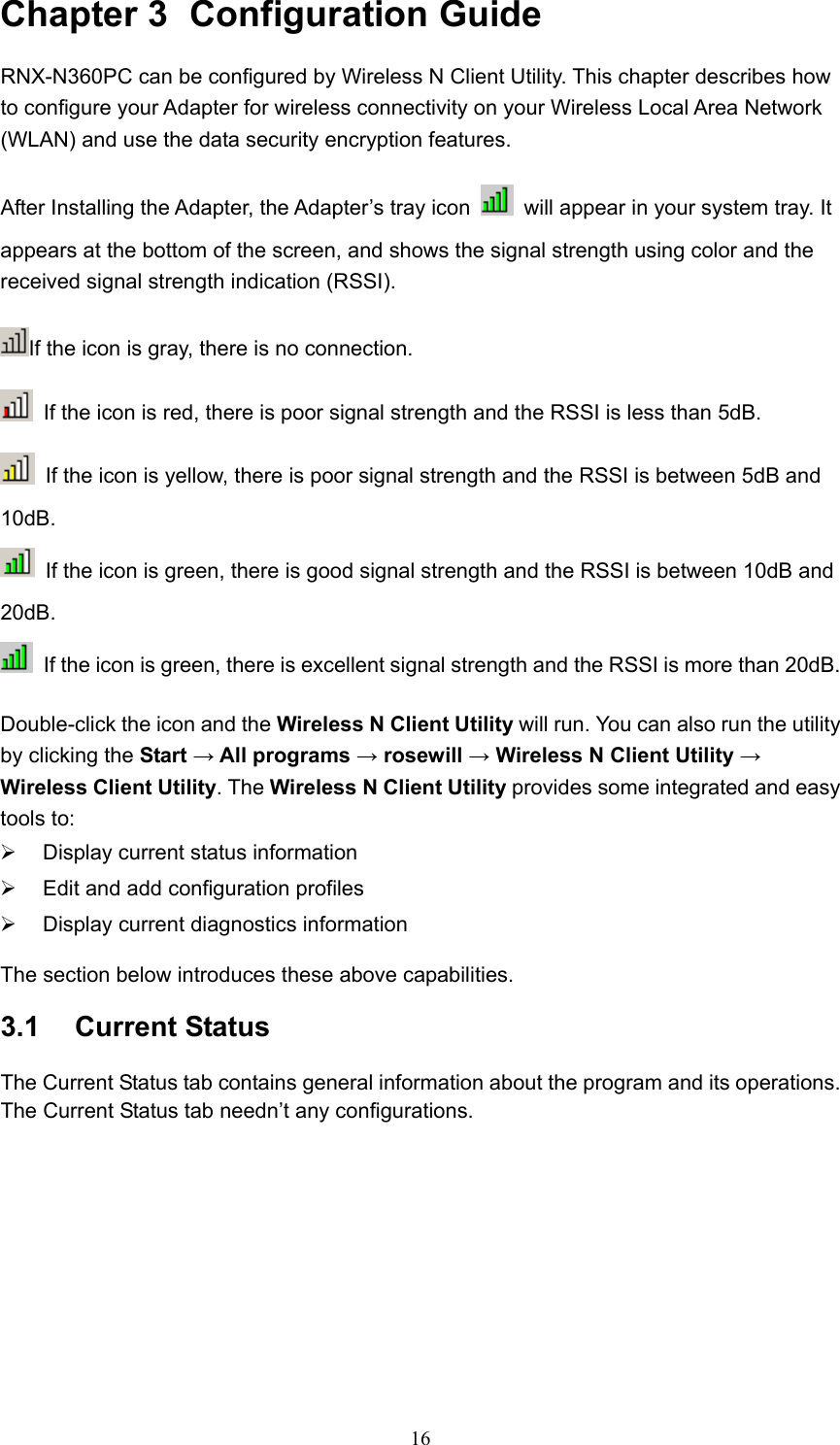 Chapter 3  Configuration Guide RNX-N360PC can be configured by Wireless N Client Utility. This chapter describes how to configure your Adapter for wireless connectivity on your Wireless Local Area Network (WLAN) and use the data security encryption features. After Installing the Adapter, the Adapter’s tray icon    will appear in your system tray. It appears at the bottom of the screen, and shows the signal strength using color and the received signal strength indication (RSSI). If the icon is gray, there is no connection.   If the icon is red, there is poor signal strength and the RSSI is less than 5dB.   If the icon is yellow, there is poor signal strength and the RSSI is between 5dB and 10dB.   If the icon is green, there is good signal strength and the RSSI is between 10dB and 20dB.   If the icon is green, there is excellent signal strength and the RSSI is more than 20dB. Double-click the icon and the Wireless N Client Utility will run. You can also run the utility by clicking the Start → All programs → rosewill → Wireless N Client Utility → Wireless Client Utility. The Wireless N Client Utility provides some integrated and easy tools to: ¾  Display current status information ¾  Edit and add configuration profiles ¾  Display current diagnostics information The section below introduces these above capabilities. 3.1  Current Status The Current Status tab contains general information about the program and its operations. The Current Status tab needn’t any configurations.  16