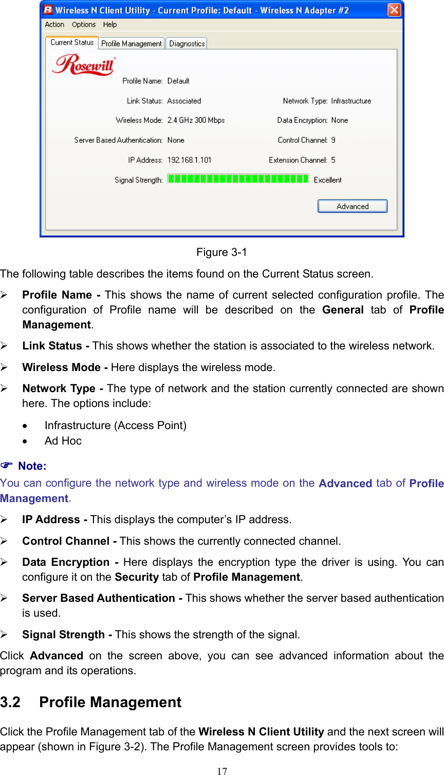  Figure 3-1 The following table describes the items found on the Current Status screen. ¾ Profile Name - This shows the name of current selected configuration profile. The configuration of Profile name will be described on the General tab of Profile Management.  ¾ Link Status - This shows whether the station is associated to the wireless network. ¾ Wireless Mode - Here displays the wireless mode. ¾ Network Type - The type of network and the station currently connected are shown here. The options include: •  Infrastructure (Access Point) • Ad Hoc ) Note: You can configure the network type and wireless mode on the Advanced tab of Profile Management. ¾ IP Address - This displays the computer’s IP address. ¾ Control Channel - This shows the currently connected channel. ¾ Data Encryption - Here displays the encryption type the driver is using. You can configure it on the Security tab of Profile Management. ¾ Server Based Authentication - This shows whether the server based authentication is used. ¾ Signal Strength - This shows the strength of the signal. Click  Advanced on the screen above, you can see advanced information about the program and its operations. 3.2  Profile Management Click the Profile Management tab of the Wireless N Client Utility and the next screen will appear (shown in Figure 3-2). The Profile Management screen provides tools to:  17