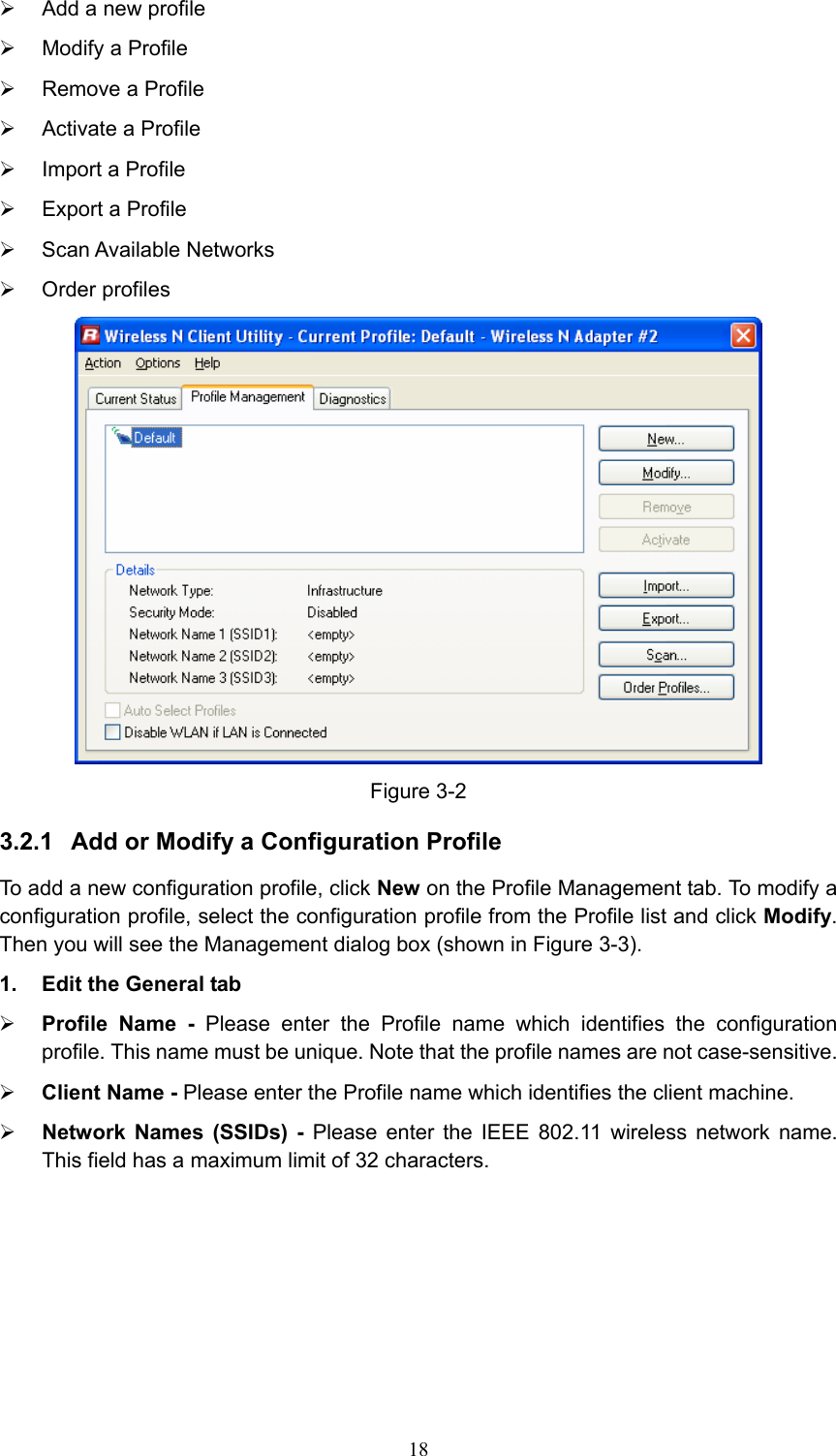 ¾  Add a new profile ¾  Modify a Profile ¾  Remove a Profile ¾  Activate a Profile ¾  Import a Profile ¾  Export a Profile ¾ Scan Available Networks ¾ Order profiles  Figure 3-2 3.2.1  Add or Modify a Configuration Profile To add a new configuration profile, click New on the Profile Management tab. To modify a configuration profile, select the configuration profile from the Profile list and click Modify. Then you will see the Management dialog box (shown in Figure 3-3). 1.  Edit the General tab ¾ Profile Name - Please enter the Profile name which identifies the configuration profile. This name must be unique. Note that the profile names are not case-sensitive. ¾ Client Name - Please enter the Profile name which identifies the client machine. ¾ Network Names (SSIDs) - Please enter the IEEE 802.11 wireless network name. This field has a maximum limit of 32 characters.  18