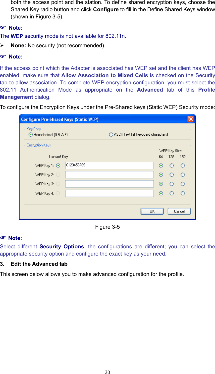 both the access point and the station. To define shared encryption keys, choose the Shared Key radio button and click Configure to fill in the Define Shared Keys window (shown in Figure 3-5). ) Note: The WEP security mode is not available for 802.11n. ¾ None: No security (not recommended). ) Note: If the access point which the Adapter is associated has WEP set and the client has WEP enabled, make sure that Allow Association to Mixed Cells is checked on the Security tab to allow association. To complete WEP encryption configuration, you must select the 802.11 Authentication Mode as appropriate on the Advanced tab of this Profile Management dialog. To configure the Encryption Keys under the Pre-Shared keys (Static WEP) Security mode:  Figure 3-5 ) Note: Select different Security Options, the configurations are different; you can select the appropriate security option and configure the exact key as your need. 3.  Edit the Advanced tab This screen below allows you to make advanced configuration for the profile.  20