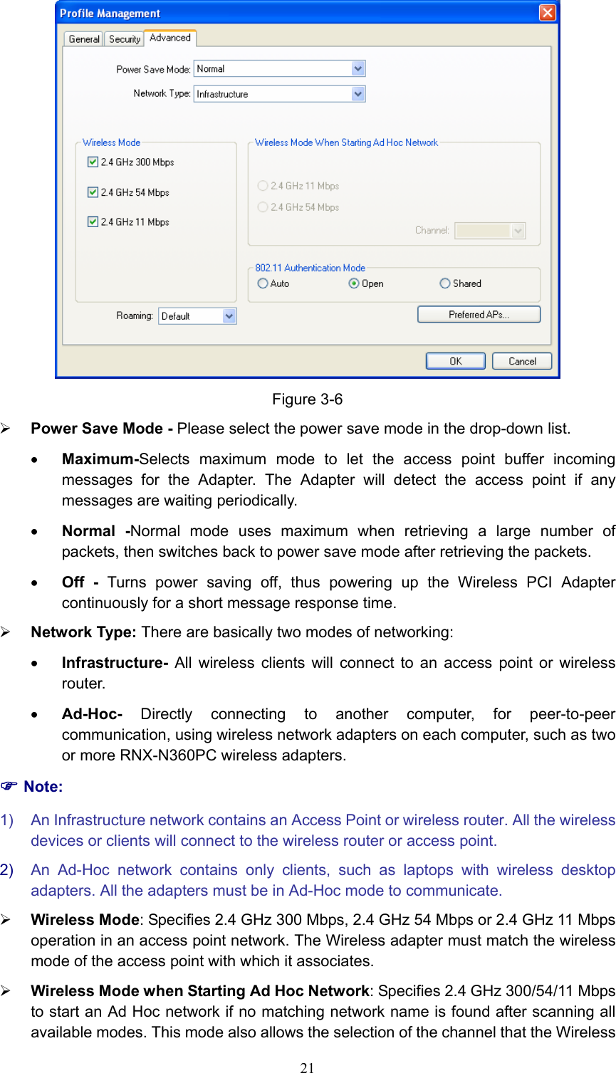  Figure 3-6 ¾ Power Save Mode - Please select the power save mode in the drop-down list. • Maximum-Selects maximum mode to let the access point buffer incoming messages for the Adapter. The Adapter will detect the access point if any messages are waiting periodically. • Normal -Normal mode uses maximum when retrieving a large number of packets, then switches back to power save mode after retrieving the packets. • Off - Turns power saving off, thus powering up the Wireless PCI Adapter continuously for a short message response time. ¾ Network Type: There are basically two modes of networking: • Infrastructure- All wireless clients will connect to an access point or wireless router. • Ad-Hoc-  Directly connecting to another computer, for peer-to-peer communication, using wireless network adapters on each computer, such as two or more RNX-N360PC wireless adapters. ) Note: 1)  An Infrastructure network contains an Access Point or wireless router. All the wireless devices or clients will connect to the wireless router or access point. 2)  An Ad-Hoc network contains only clients, such as laptops with wireless desktop adapters. All the adapters must be in Ad-Hoc mode to communicate. ¾ Wireless Mode: Specifies 2.4 GHz 300 Mbps, 2.4 GHz 54 Mbps or 2.4 GHz 11 Mbps operation in an access point network. The Wireless adapter must match the wireless mode of the access point with which it associates. ¾ Wireless Mode when Starting Ad Hoc Network: Specifies 2.4 GHz 300/54/11 Mbps to start an Ad Hoc network if no matching network name is found after scanning all available modes. This mode also allows the selection of the channel that the Wireless  21