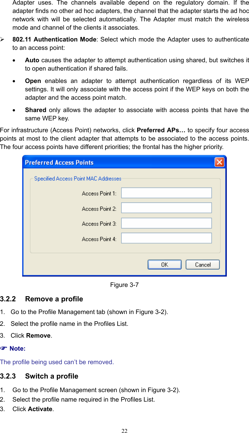Adapter uses. The channels available depend on the regulatory domain. If the adapter finds no other ad hoc adapters, the channel that the adapter starts the ad hoc network with will be selected automatically. The Adapter must match the wireless mode and channel of the clients it associates. ¾ 802.11 Authentication Mode: Select which mode the Adapter uses to authenticate to an access point: • Auto causes the adapter to attempt authentication using shared, but switches it to open authentication if shared fails. • Open enables an adapter to attempt authentication regardless of its WEP settings. It will only associate with the access point if the WEP keys on both the adapter and the access point match. • Shared only allows the adapter to associate with access points that have the same WEP key. For infrastructure (Access Point) networks, click Preferred APs… to specify four access points at most to the client adapter that attempts to be associated to the access points. The four access points have different priorities; the frontal has the higher priority.  Figure 3-7 3.2.2  Remove a profile 1.  Go to the Profile Management tab (shown in Figure 3-2). 2.  Select the profile name in the Profiles List. 3. Click Remove. ) Note: The profile being used can’t be removed. 3.2.3  Switch a profile 1.  Go to the Profile Management screen (shown in Figure 3-2). 2.  Select the profile name required in the Profiles List. 3. Click Activate.  22