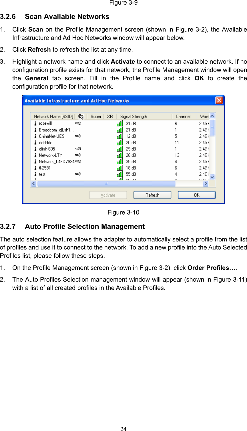 Figure 3-9 3.2.6  Scan Available Networks 1. Click Scan on the Profile Management screen (shown in Figure 3-2), the Available Infrastructure and Ad Hoc Networks window will appear below. 2. Click Refresh to refresh the list at any time. 3.  Highlight a network name and click Activate to connect to an available network. If no configuration profile exists for that network, the Profile Management window will open the  General tab screen. Fill in the Profile name and click OK to create the configuration profile for that network.  Figure 3-10 3.2.7  Auto Profile Selection Management The auto selection feature allows the adapter to automatically select a profile from the list of profiles and use it to connect to the network. To add a new profile into the Auto Selected Profiles list, please follow these steps. 1.  On the Profile Management screen (shown in Figure 3-2), click Order Profiles…. 2.  The Auto Profiles Selection management window will appear (shown in Figure 3-11) with a list of all created profiles in the Available Profiles.  24