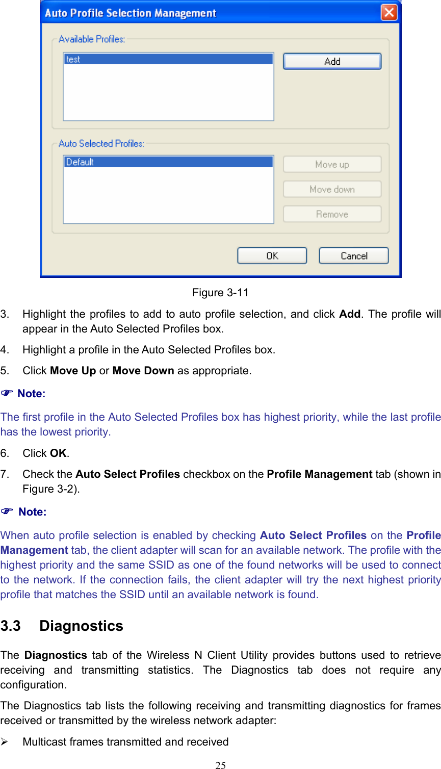  Figure 3-11 3.  Highlight the profiles to add to auto profile selection, and click Add. The profile will appear in the Auto Selected Profiles box. 4.  Highlight a profile in the Auto Selected Profiles box. 5. Click Move Up or Move Down as appropriate.   ) Note: The first profile in the Auto Selected Profiles box has highest priority, while the last profile has the lowest priority. 6. Click OK. 7. Check the Auto Select Profiles checkbox on the Profile Management tab (shown in Figure 3-2). ) Note: When auto profile selection is enabled by checking Auto Select Profiles on the Profile Management tab, the client adapter will scan for an available network. The profile with the highest priority and the same SSID as one of the found networks will be used to connect to the network. If the connection fails, the client adapter will try the next highest priority profile that matches the SSID until an available network is found. 3.3  Diagnostics The  Diagnostics tab of the Wireless N Client Utility provides buttons used to retrieve receiving and transmitting statistics. The Diagnostics tab does not require any configuration. The Diagnostics tab lists the following receiving and transmitting diagnostics for frames received or transmitted by the wireless network adapter: ¾  Multicast frames transmitted and received    25