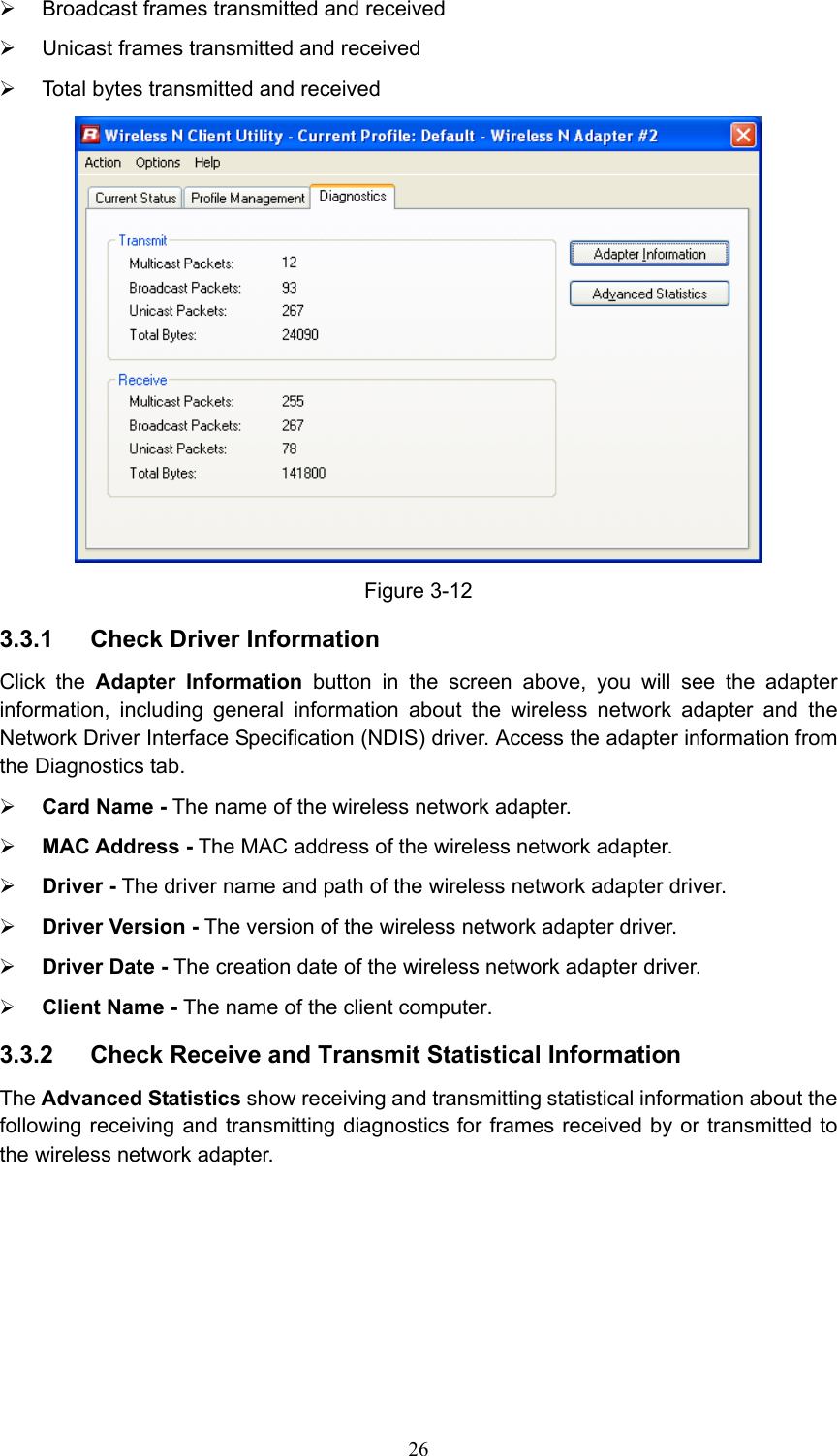 ¾  Broadcast frames transmitted and received   ¾  Unicast frames transmitted and received   ¾  Total bytes transmitted and received  Figure 3-12 3.3.1  Check Driver Information Click the Adapter Information button in the screen above, you will see the adapter information, including general information about the wireless network adapter and the Network Driver Interface Specification (NDIS) driver. Access the adapter information from the Diagnostics tab. ¾ Card Name - The name of the wireless network adapter.   ¾ MAC Address - The MAC address of the wireless network adapter.   ¾ Driver - The driver name and path of the wireless network adapter driver. ¾ Driver Version - The version of the wireless network adapter driver. ¾ Driver Date - The creation date of the wireless network adapter driver. ¾ Client Name - The name of the client computer. 3.3.2  Check Receive and Transmit Statistical Information The Advanced Statistics show receiving and transmitting statistical information about the following receiving and transmitting diagnostics for frames received by or transmitted to the wireless network adapter.  26
