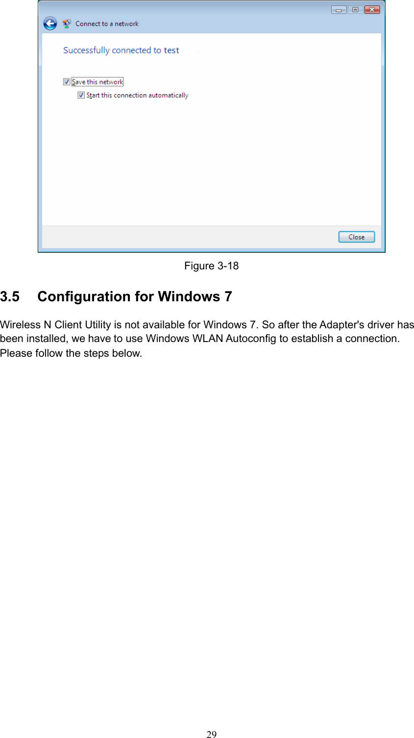  Figure 3-18 3.5  Configuration for Windows 7 Wireless N Client Utility is not available for Windows 7. So after the Adapter&apos;s driver has been installed, we have to use Windows WLAN Autoconfig to establish a connection. Please follow the steps below.    29