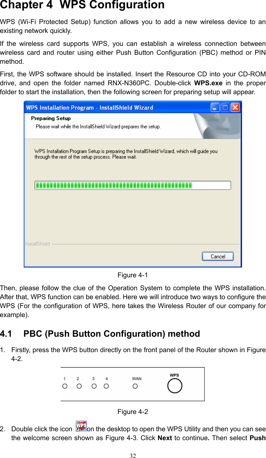 Chapter 4  WPS Configuration WPS (Wi-Fi Protected Setup) function allows you to add a new wireless device to an existing network quickly. If the wireless card supports WPS, you can establish a wireless connection between wireless card and router using either Push Button Configuration (PBC) method or PIN method. First, the WPS software should be installed. Insert the Resource CD into your CD-ROM drive, and open the folder named RNX-N360PC. Double-click WPS.exe in the proper folder to start the installation, then the following screen for preparing setup will appear.  Figure 4-1 Then, please follow the clue of the Operation System to complete the WPS installation. After that, WPS function can be enabled. Here we will introduce two ways to configure the WPS (For the configuration of WPS, here takes the Wireless Router of our company for example). 4.1  PBC (Push Button Configuration) method 1.  Firstly, press the WPS button directly on the front panel of the Router shown in Figure 4-2.   Figure 4-2 2.  Double click the icon  on the desktop to open the WPS Utility and then you can see the welcome screen shown as Figure 4-3. Click Next to continue. Then select Push  32