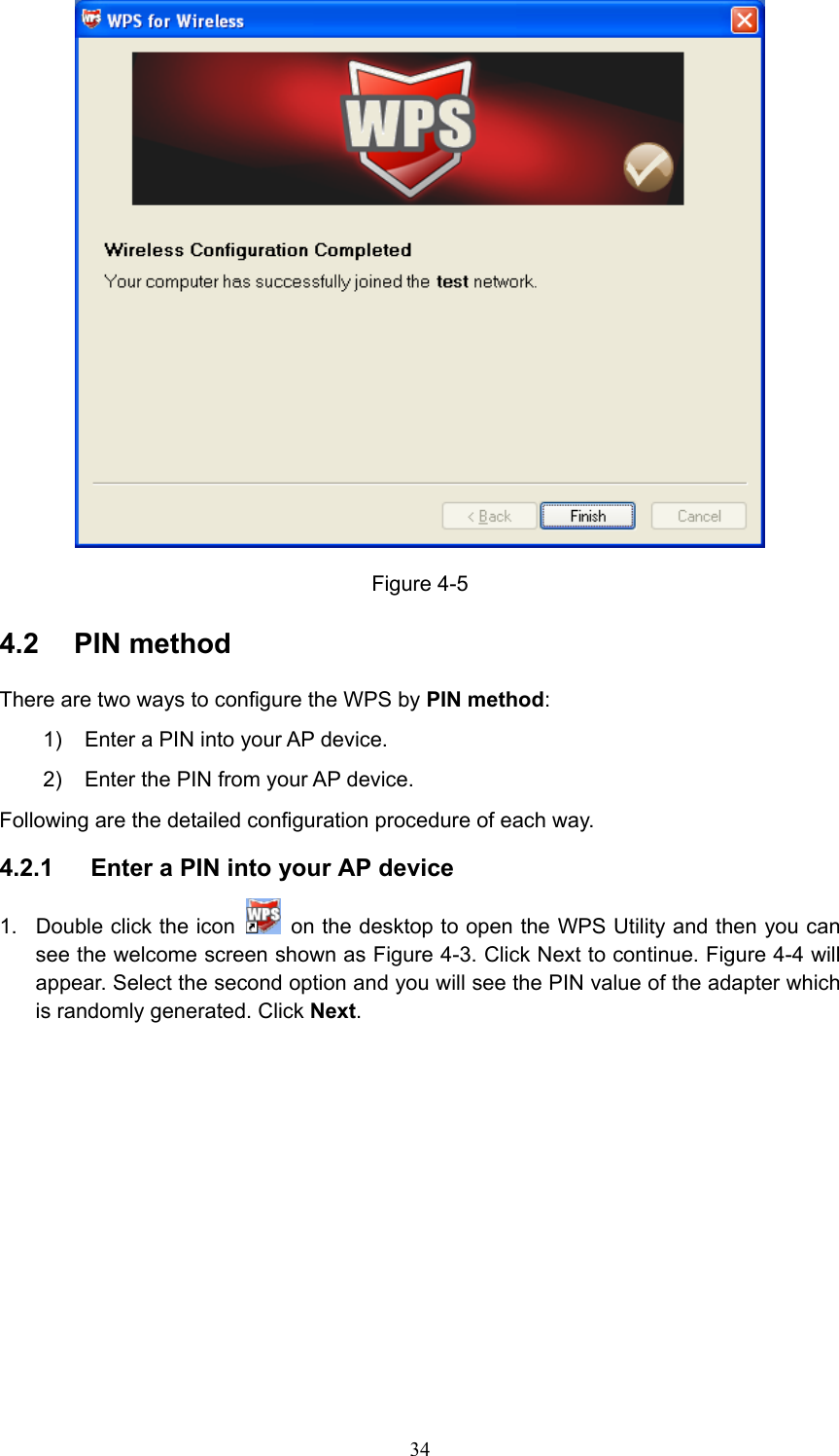  Figure 4-5 4.2  PIN method There are two ways to configure the WPS by PIN method: 1)  Enter a PIN into your AP device. 2)  Enter the PIN from your AP device.   Following are the detailed configuration procedure of each way. 4.2.1  Enter a PIN into your AP device 1.  Double click the icon    on the desktop to open the WPS Utility and then you can see the welcome screen shown as Figure 4-3. Click Next to continue. Figure 4-4 will appear. Select the second option and you will see the PIN value of the adapter which is randomly generated. Click Next.  34